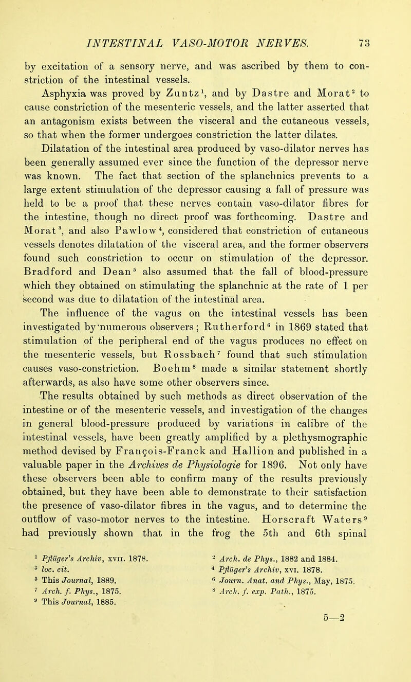 by excitation of a sensory nerve, and was ascribed by them to con- striction of the intestinal vessels. Asphyxia was proved by Zuntz1, and by Dastre and Morat3 to cause constriction of the mesenteric vessels, and the latter asserted that an antagonism exists between the visceral and the cutaneous vessels, so that when the former undergoes constriction the latter dilates. Dilatation of the intestinal area produced by vaso-dilator nerves has been generally assumed ever since the function of the depressor nerve was known. The fact that section of the splanchnics prevents to a large extent stimulation of the depressor causing a fall of pressure was held to be a proof that these nerves contain vaso-dilator fibres for the intestine, though no direct proof was forthcoming. Dastre and Morat3, and also Pa wlo w *, considered that constriction of cutaneous vessels denotes dilatation of the visceral area, and the former observers found such constriction to occur on stimulation of the depressor. Bradford and Dean5 also assumed that the fall of blood-pressure which they obtained on stimulating the splanchnic at the rate of 1 per second was due to dilatation of the intestinal area. The influence of the vagus on the intestinal vessels has been investigated by'numerous observers; Rutherford6 in 1869 stated that stimulation of the peripheral end of the vagus produces no effect on the mesenteric vessels, but Rossbach7 found that such stimulation causes vaso-constriction. Boehm8 made a similar statement shortly afterwards, as also have some other observers since. The results obtained by such methods as direct observation of the intestine or of the mesenteric vessels, and investigation of the changes in general blood-pressure produced by variations in calibre of the intestinal vessels, have been greatly amplified by a plethysmographic method devised by Frai^ois-Franck and Hallion and published in a valuable paper in the Archives de Physiologie for 1896. Not only have these observers been able to confirm many of the results previously obtained, but they have been able to demonstrate to their satisfaction the presence of vaso-dilator fibres in the vagus, and to determine the outflow of vaso-motor nerves to the intestine. Horscraft Waters9 had previously shown that in the frog the 5th and 6th spinal 1 Pfiuger's Archiv, xvn. 1878. 3 loc. cit. 5 This Journal, 1889. 7 Arch. f. Phys., 1875. 3 This Journal, 1885. 2 Arch, de Phys., 1882 and 1884. 4 PJluger's Archiv, xvi. 1878. 6 Journ. Anat. and Phys., May, 1875. 8 Arch. f. exp. Path., 1875. 5—2