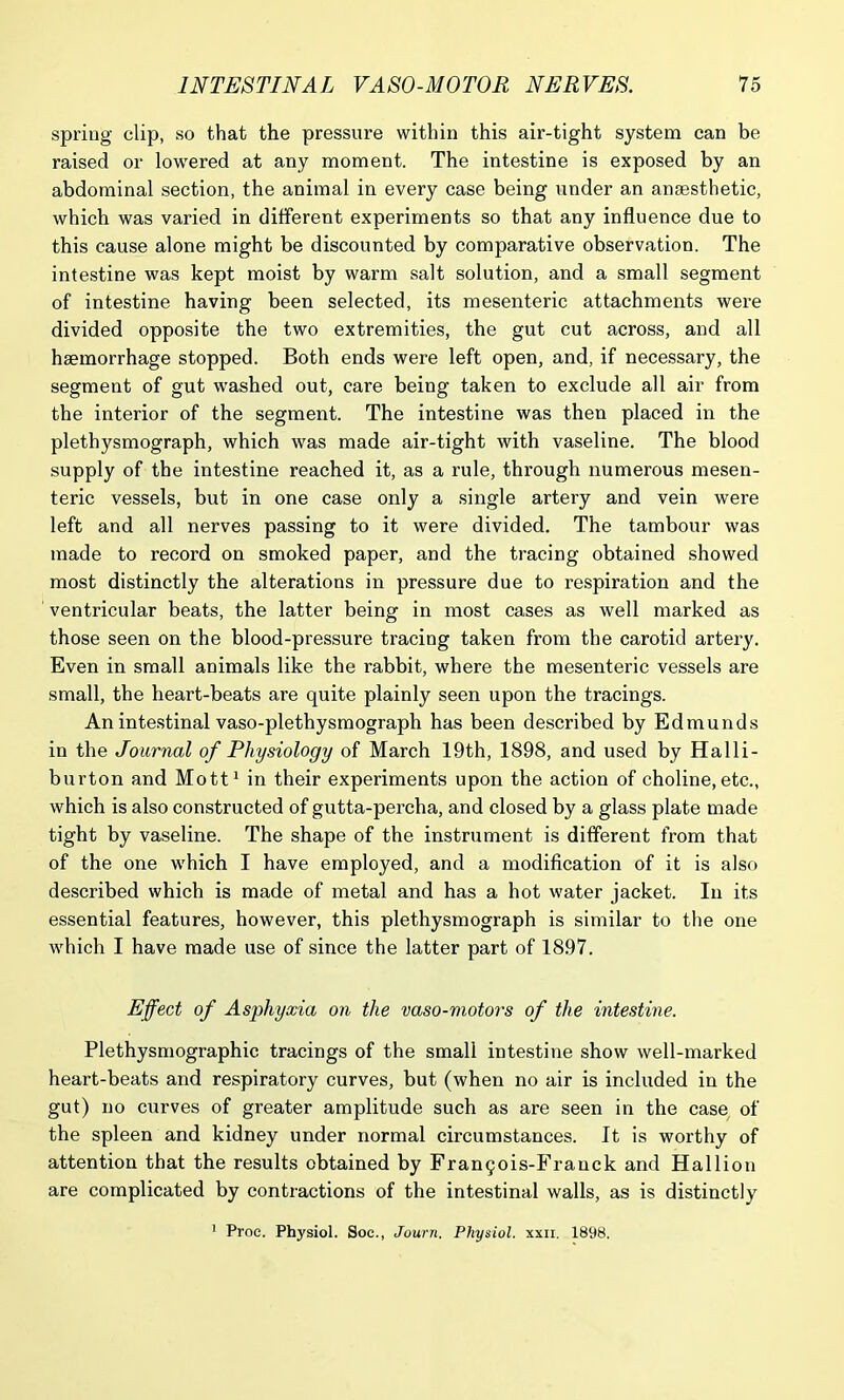 spring clip, so that the pressure within this air-tight system can be raised or lowered at any moment. The intestine is exposed by an abdominal section, the animal in every case being under an anaesthetic, which was varied in different experiments so that any influence due to this cause alone might be discounted by comparative observation. The intestine was kept moist by warm salt solution, and a small segment of intestine having been selected, its mesenteric attachments were divided opposite the two extremities, the gut cut across, and all haemorrhage stopped. Both ends were left open, and, if necessary, the segment of gut washed out, care being taken to exclude all air from the interior of the segment. The intestine was then placed in the plethysmograph, which was made air-tight with vaseline. The blood supply of the intestine reached it, as a rule, through numerous mesen- teric vessels, but in one case only a single artery and vein were left and all nerves passing to it were divided. The tambour was made to record on smoked paper, and the tracing obtained showed most distinctly the alterations in pressure due to respiration and the ventricular beats, the latter being in most cases as well marked as those seen on the blood-pressure tracing taken from the carotid artery. Even in small animals like the rabbit, where the mesenteric vessels are small, the heart-beats are quite plainly seen upon the tracings. An intestinal vaso-plethysmograph has been described by Edmunds in the Journal of Physiology of March 19th, 1898, and used by Halli- burton and Mott1 in their experiments upon the action of choline, etc., which is also constructed of gutta-percha, and closed by a glass plate made tight by vaseline. The shape of the instrument is different from that of the one which I have employed, and a modification of it is also described which is made of metal and has a hot water jacket. In its essential features, however, this plethysmograph is similar to the one which I have made use of since the latter part of 1897. Effect of Asphyxia on the vaso-motors of the intestine. Plethysmographic tracings of the small intestine show well-marked heart-beats and respiratory curves, but (when no air is included in the gut) no curves of greater amplitude such as are seen in the case of the spleen and kidney under normal circumstances. It is worthy of attention that the results obtained by Frant^ois-Frauck and Hal lion are complicated by contractions of the intestinal walls, as is distinctly 1 Proe. Physiol. Soc., Journ. Physiol, xxii. 1898.