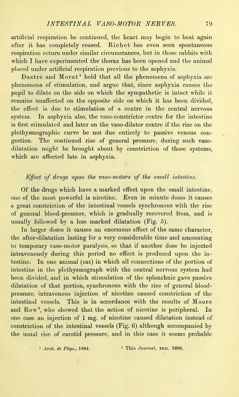 artificial respiration be continued, the heart may begin to beat again after it has completely ceased. Richet has even seen spontaneous respiration return under similar circumstances, but in those rabbits with which I have experimented the thorax has been opened and the animal placed under artificial respiration previous to the asphyxia, Dastre and Morat1 hold that all the phenomena of asphyxia are phenomena of stimulation, and argue that, since asphyxia causes the pupil to dilate on the side on which the sympathetic is intact while it remains unaffected on the opposite side on which it has been divided, the effect is due to stimulation of a centre in the central nervous system. In asphyxia also, the vaso-constrictor centre for the intestine is first stimulated and later on the vaso-dilator centre if the rise on the plethysmographic curve be not due entirely to passive venous con- gestion. The continued rise of general pressure, during such vaso- dilatation might be brought about by constriction of those systems, which are affected late in asphyxia. Effect of drugs upon the vaso-motors of the small intestine. Of the drugs which have a marked effect upon the small intestine, one of the most powerful is nicotine. Even in minute doses it causes a great constriction of the intestinal vessels synchronous with the rise of general blood-pressure, which is gradually recovered from, and is usually followed by a less marked dilatation (Fig. 5). In larger doses it causes an enormous effect of the same character, the after-dilatation lasting for a very considerable time and amounting to temporary vaso-motor paralysis, so that if another dose be injected intravenously during this period no effect is produced upon the in- testine. In one animal (cat) in which all connections of the portion of intestine in the plethysmograph with the central nervous system had been divided, and in which stimulation of the splanchnic gave passive dilatation of that portion, synchronous with the rise of general blood- pressure, intravenous injection of nicotine caused constriction of the intestinal vessels. This is in accordance with the results of Moore and Row2, who showed that the action of nicotine is peripheral. In one case an injection of 1 mg. of nicotine caused dilatation instead of constriction of the intestinal vessels (Fig. 6) although accompanied by the usual rise of carotid pressure, and in this case it seems probable
