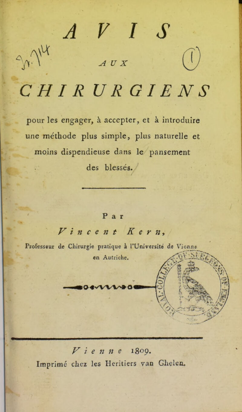 AVIS 'f AUX CH I R U R GIE NS pour les engager, à accepter, et à introduire une méthode plus simple, plus naturelle et moins dispendieuse dans le pansement des blessés. ' Par Vincent Kern, Professsur de Chirurgie pratique à rUniversité de Vienne V i e n 7î e igop. Imprimé chez les Heritiers van Ghelen.