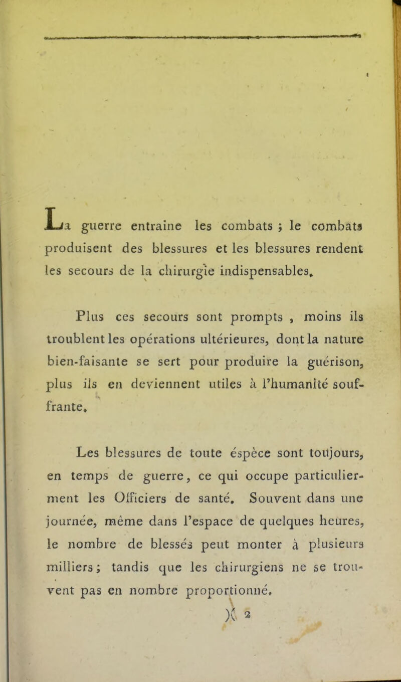 I lia guerre entraîne les combats ; le combats produisent des blessures et les blessures rendent les secours de la chirurgie indispensables. Plus ces secours sont prompts , moins ils troublent les opérations ultérieures, dont la nature bien-faisanle se sert pour produire la guérison, plus iis en deviennent utiles à l’humanité souf- frante. Les blessures de toute éspèce sont toujours, en temps de guerre, ce qui occupe particulier- ment les Oificiers de santé. Souvent dans une journée, meme dans l’espace de quelques heures, le nombre de blessés peut monter à plusieurs milliers ; tandis que les chirurgiens ne se trou- vent pas en nombre proportionné.