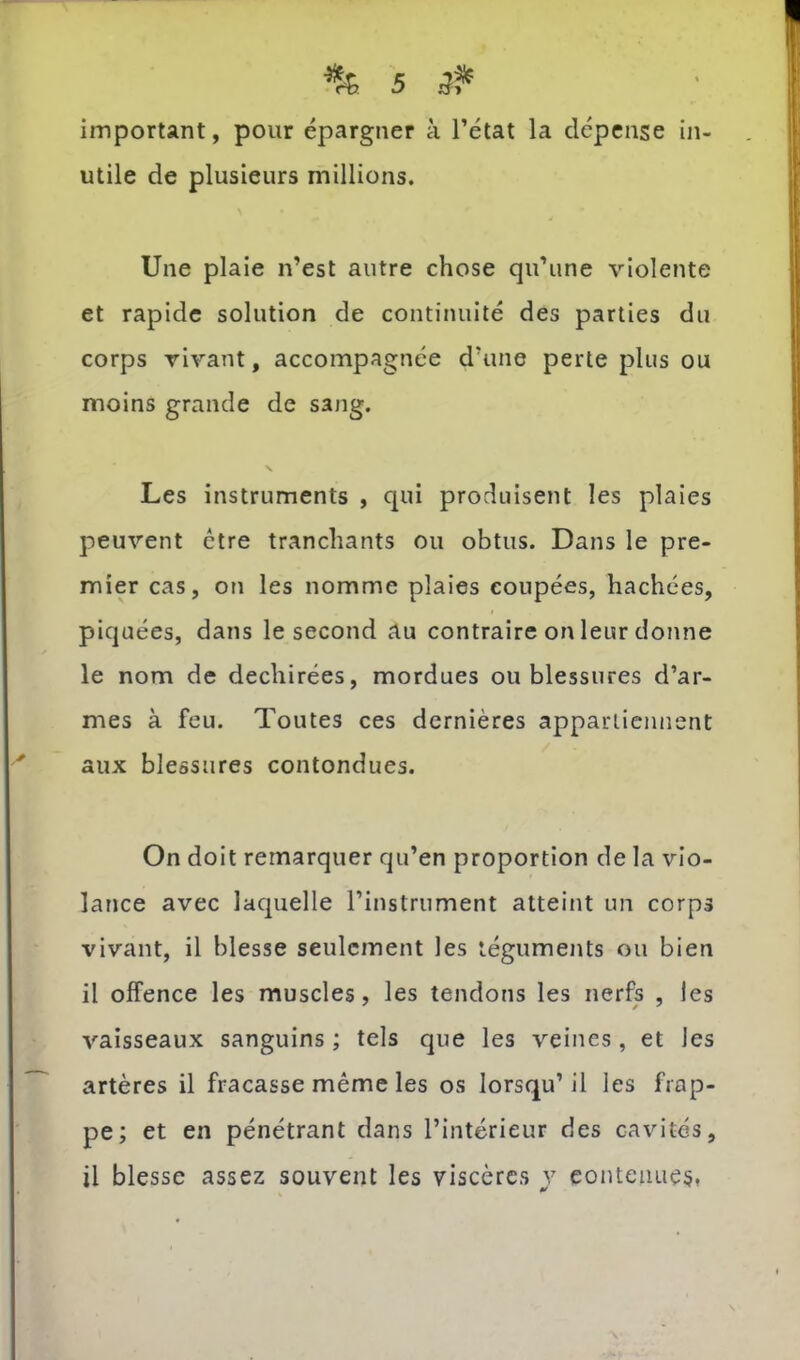 important, pour épargner à l’état la dépense in- utile de plusieurs millions. Une plaie n’est autre chose qu’une violente et rapide solution de continuité des parties du corps vivant, accompagnée d’une perte plus ou moins grande de sang. V Les instruments , qui produisent les plaies peuvent être tranchants ou obtus. Dans le pre- mier cas, on les nomme plaies coupées, hachées, piquées, dans le second au contraire on leur donne le nom de déchirées, mordues ou blessures d’ar- mes à feu. Toutes ces dernières appartiennent aux blessures contondues. On doit remarquer qu’en proportion de la vio- lance avec laquelle l’instrument atteint un corps vivant, il blesse seulement les téguments ou bien il offence les muscles, les tendons les nerfs , les vaisseaux sanguins ; tels que les veines , et les artères il fracasse même les os lorsqu’il les frap- pe; et en pénétrant dans l’intérieur des cavités, il blesse assez souvent les viscères y contenues,