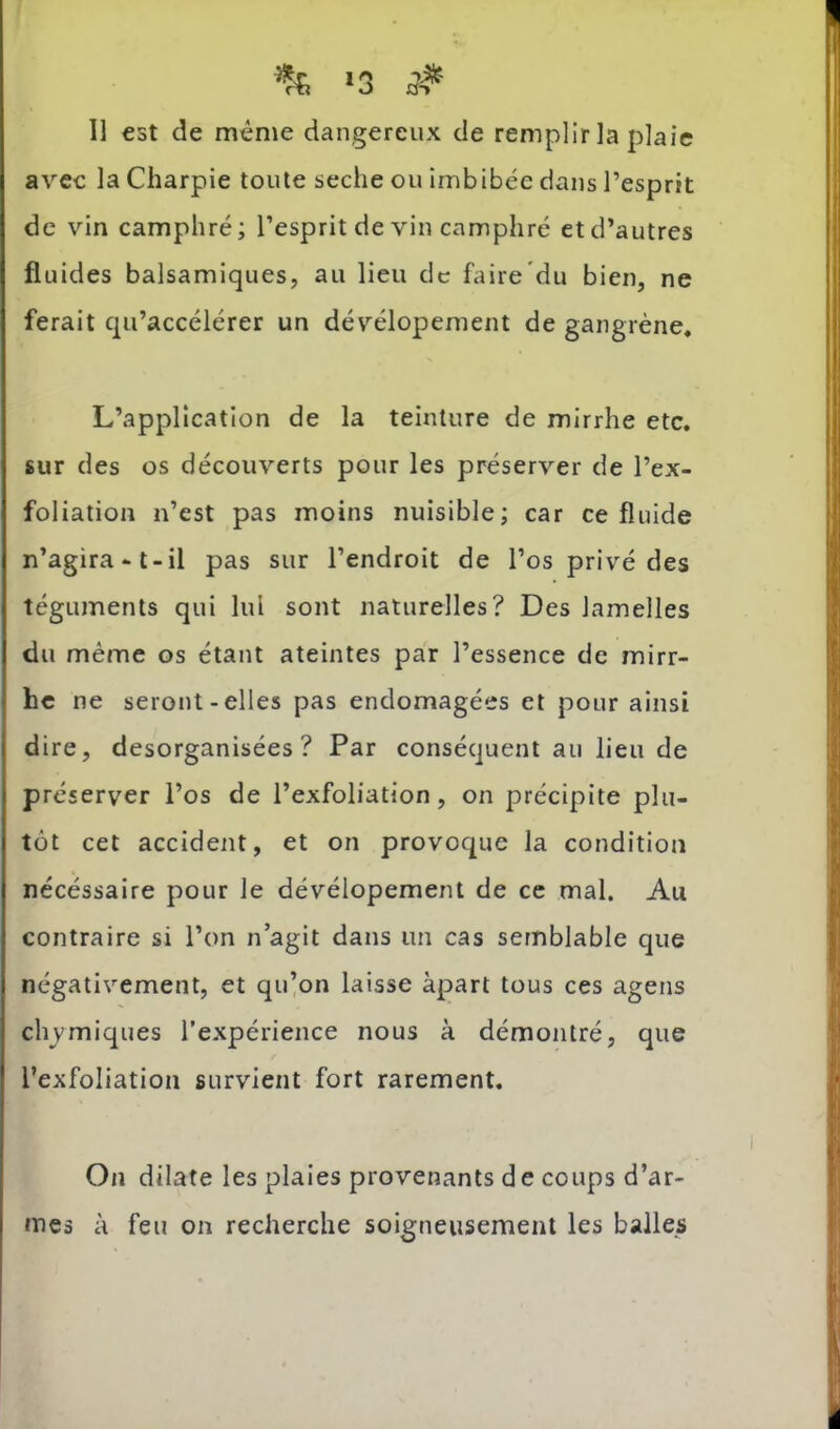 I % >3 # 11 est de meme dangereux de remplir la plaie avec la Charpie toute seche ou imbibée dans l’esprit de vin camphré; l’esprit de vin camphré et d’autres fluides balsamiques, au lieu de faire du bien, ne ferait qu’accélérer un dévélopement de gangrène. L’application de la teinture de mirrhe etc. sur des os découverts pour les préserver de l’ex- foliation n’est pas moins nuisible; car ce fluide n’agira-t-il pas sur l’endroit de l’os privé des téguments qui lui sont naturelles? Des lamelles du même os étant ateintes par l’essence de mirr- he ne seront-elles pas endomagées et pour ainsi I dire, desorganisées? Par conséquent au lieu de préserver l’os de l’exfoliation, on précipite plu- tôt cet accident, et on provoque la condition nécéssaire pour le dévélopement de ce mal. Au contraire si l’on n agit dans un cas semblable que négativement, et qu’on laisse àpart tous ces agens chymiques l’expérience nous à démontré, que l’exfoliation survient fort rarement. ' i On dilate les plaies provenants de coups d’ar- mes à feu on recherche soigneusement les balles '