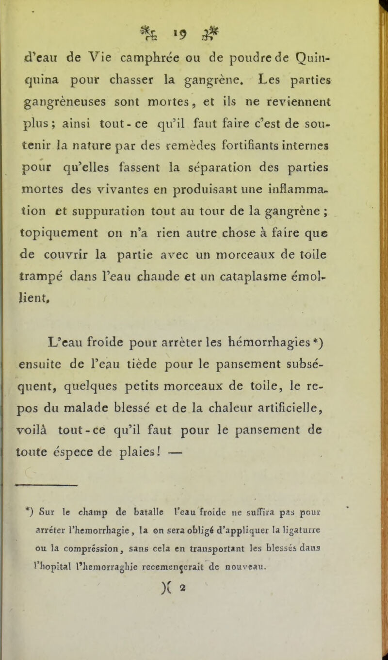 % ■? .# dVaii de Vie camphrée ou de poudre de Quîn- fjuina pour chasser la gangrène. Les parties gangréneuses sont mortes, et ils ne reviennent plus; ainsi tout-ce qu’il faut faire c’est de sou- tenir la nature par des remèdes fortifiants internes pour qu’elles fassent la séparation des parties mortes des vivantes en produisant une inflamma- tion et suppuration tout au tour de la gangrène ; topiquement on n’a rien autre chose à faire que de couvrir la partie avec un morceaux de toile trampé dans l’eau chaude et un cataplasme émol- lient. L’eau froide pour arrêter les hémorrhagies*) ensuite de l’eau tiède pour le pansement subsé- quent, quelques petits morceaux de toile, le re- pos du malade blessé et de la chaleur artificielle, voilà tout-ce qu’il faut pour le pansement de toute éspece de plaies! — *) Sur le champ de batalle l'eau froide ne suffira pas pour arrêter l’hcmorrhagie, la on sera obligé d’appliquer la ligaturre ou la compression, sans cela en transportant les blessés dans l’hôpital l’hemorraghie recemençcrait de nouveau. )C 2