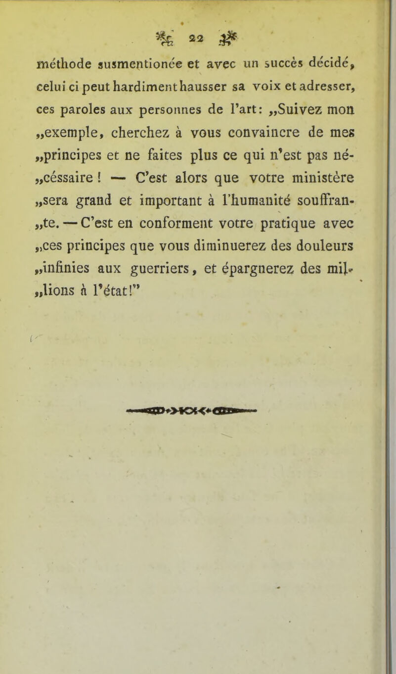 méthode susmentionée et avec un succès décidé, celui ci peut hardiment hausser sa voix et adresser, ces paroles aux personnes de l’art: „Suivez mon „exemple, cherchez à vous convaincre de mes „principes et ne faites plus ce qui n’est pas né- „céssaire ! — C’est alors que votre ministère „sera grand et important à l’humanité souffran- „te. — C’est en conforment votre pratique avec „ces principes que vous diminuerez des douleurs „infinies aux guerriers, et épargnerez des mil» «lions h l’état!”