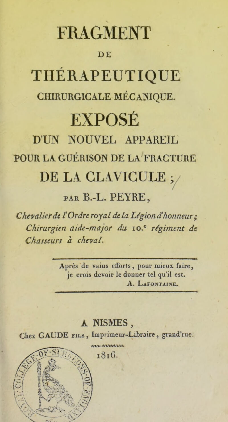 DE THÉRAPEUTIQUE CHIRURGICALE MÉCANIQUE. EXPOSÉ D’UN NOUVEL APPAREIL POUR LA GUÉRISON DE LA FRACTURE DE LA CLAVICULE ; par B.-L. PEYRE, Chevalier de. l'Ordre royal delà Lé'giondihonneur ; Chirurgien aide-major du io.e régiment de Chasseurs à cheval. Après de vains efforts, pour mieux faire, je crois devoir le donner tel qu’il est. A. Lafontaine. k NISMES, Chez GAUDE fils, Imprimeur-Libraire, grand’ruç.