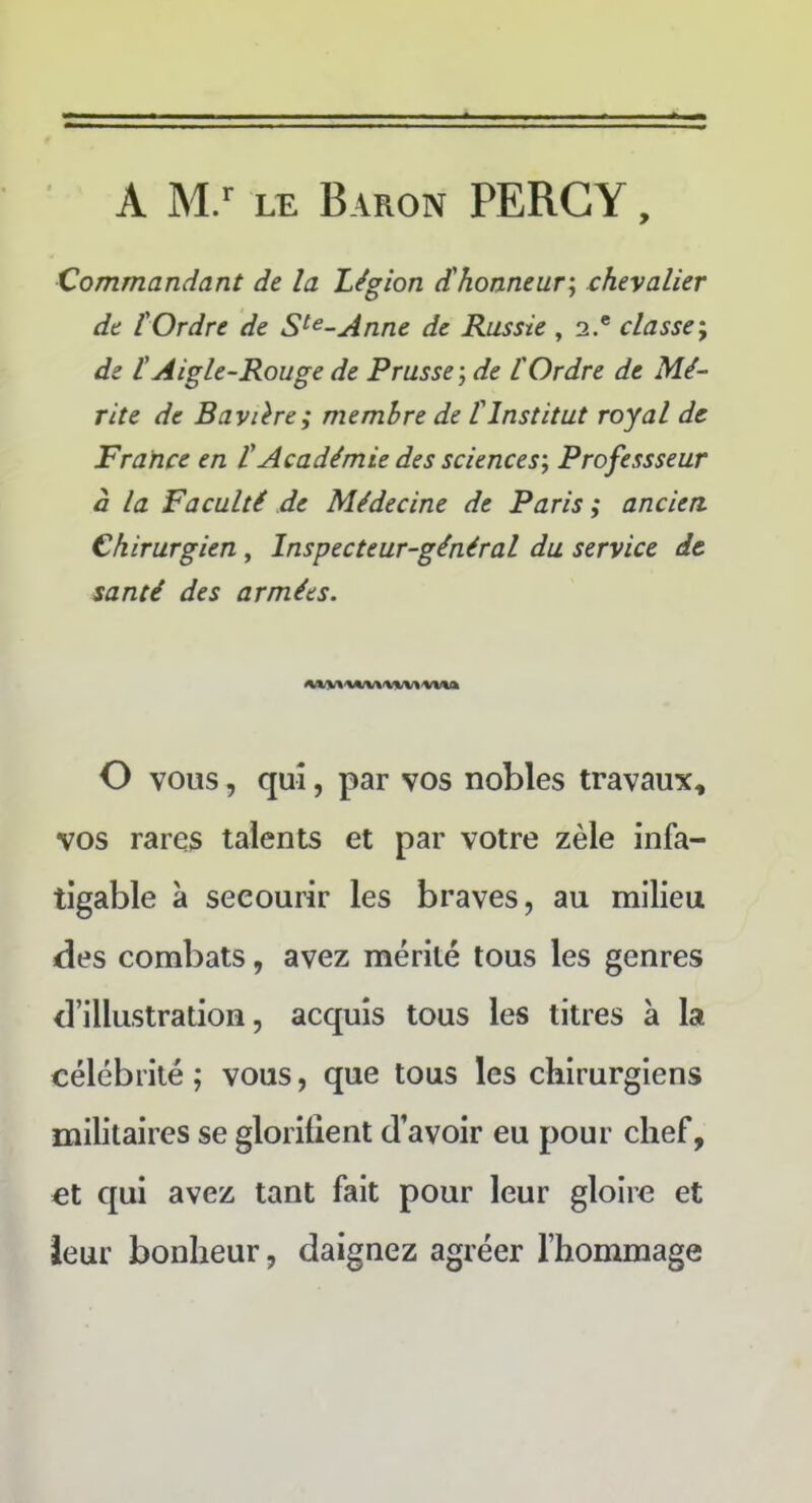 A M.r LE Baron PERCY, Commandant de la Légion d'honneur, chevalier de l'Ordre de Ste-Anne de Russie , 2.® classe; de t Aigle-Rouge de Prusse ; de l'Ordre de Mé- rite de Bavière; membre de l'Institut royal de France en l'Académie des sciences', Professseur à la Faculté de Médecine de Paris ; ancien. Chirurgien , Inspecteur-général du service de santé des armées. O vous, qui, par vos nobles travaux, vos rares talents et par votre zèle infa- tigable à secourir les braves, au milieu des combats, avez mérité tous les genres d’illustration, acquis tous les titres à la célébrité; vous, que tous les chirurgiens militaires se glorifient d’avoir eu pour chef, et qui avez tant fait pour leur gloire et leur bonheur, daignez agréer l’hommage