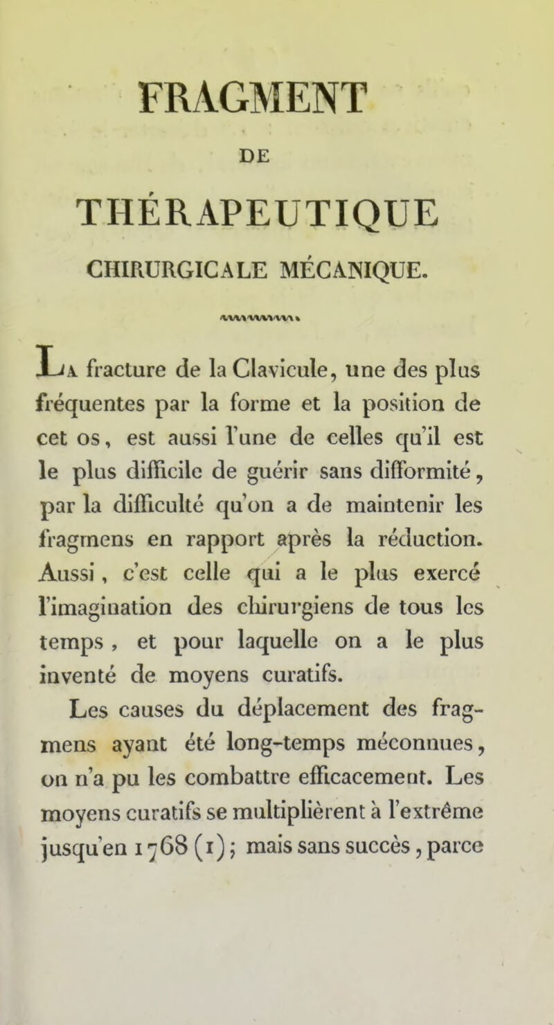 DE THÉRAPEUTIQUE CHIRURGICALE MÉCANIQUE. La fracture de la Clavicule, une des plus fréquentes par la forme et la position de cet os, est aussi l’une de celles qu’il est le plus difficile de guérir sans difformité, par la difficulté qu’on a de maintenir les fragmens en rapport après la réduction. Aussi, c’est celle qui a le plus exercé l’imagination des chirurgiens de tous les temps , et pour laquelle on a le plus inventé de moyens curatifs. Les causes du déplacement des frag- mens ayant été long-temps méconnues, on n’a pu les combattre efficacement. Les moyens curatifs se multiplièrent à l’extrême jusqu'en 1768 (1) ; mais sans succès, parce