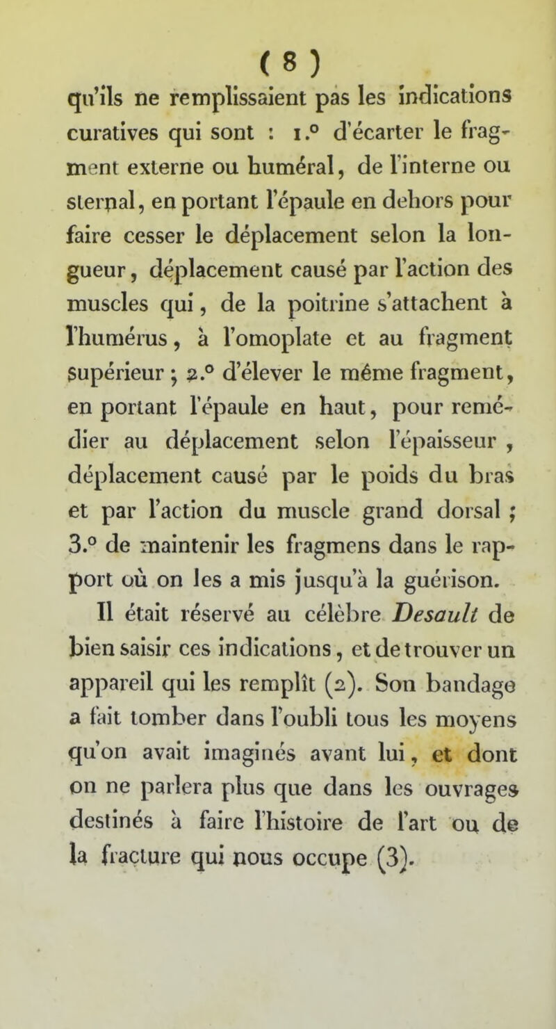 <S ) qu’ils ne remplissaient pas les indications curatives qui sont : i.° d’écarter le frag- ment externe ou huméral, de l’interne ou sternal, en portant lepaule en dehors pour faire cesser le déplacement selon la lon- gueur , déplacement causé par l’action des muscles qui, de la poitrine s’attachent à l’humérus, à l’omoplate et au fragment Supérieur ; 2° d’élever le même fragment, en portant l’épaule en haut, pour remé- dier au déplacement selon l’épaisseur , déplacement causé par le poids du bras et par l’action du muscle grand dorsal ; 3.° de maintenir les fragmens dans le rap- port où on les a mis jusqu’à la guérison. Il était réservé au célèbre Desault de bien saisir ces indications, et de trouver un appareil qui les remplît (2). Son bandage a fait tomber dans l’oubli tous les moyens qu’on avait imaginés avant lui, et dont on ne parlera plus que dans les ouvrages destinés à faire l’histoire de l'art ou de