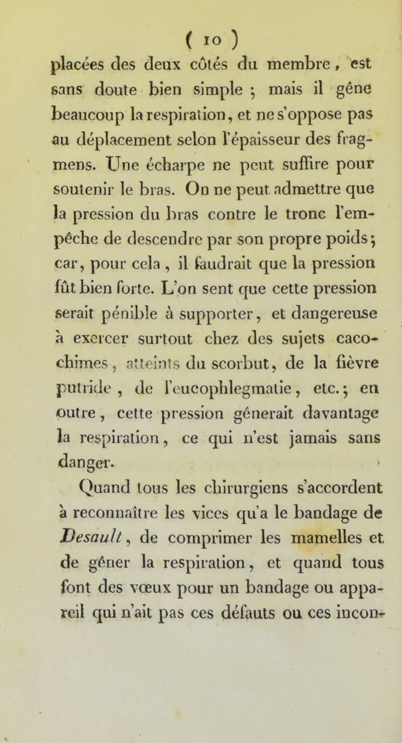 placées des deux eûtes du membre, est sans doute bien simple -, mais il gêne beaucoup la respiration, et ne s’oppose pas au déplacement selon l’épaisseur des frag- mens. Une écharpe ne peut suffire pour soutenir le bras. On ne peut admettre que la pression du bras contre le tronc l’em- pêche de descendre par son propre poids; car, pour cela , il faudrait que la pression fût bien forte. L’on sent que cette pression serait pénible à supporter, et dangereuse à exercer surtout chez des sujets caco- chimes, atteints du scorbut, de la fièvre putride , de l’eucophlegmatie, etc. ; en outre , cette pression gênerait davantage la respiration, ce qui n’est jamais sans danger. Quand tous les chirurgiens s’accordent à reconnaître les vices qu’a le bandage de Desault, de comprimer les mamelles et de gêner la respiration, et quand tous font des voeux pour un bandage ou appa- reil qui n’ait pas ces défauts ou ces incoiir