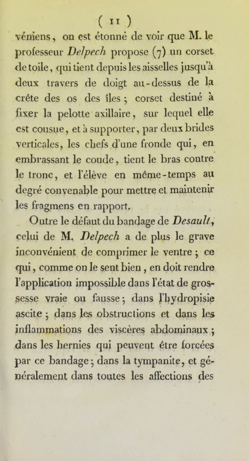 professeur Delpech propose (7) un corset de toile, qui tient depuis les aisselles jusqu’à deux travers de doigt au-dessus de la crête des os des îles ; corset destiné à fixer la pelotle axillaire, sur lequel elle est cousue, et à supporter, par deux brides verticales, les chefs d’une fronde qui, en embrassant le coude, tient le bras contre le tronc, et l’élève en même-temps au degré convenable pour mettre et maintenir les fragmens en rapport. Outre le défaut du bandage de Desaulty celui de M, Delpech a de plus le grave inconvénient de comprimer le ventre ; ce qui, comme on le sent bien , en doit rendre l’application impossible dans letat de gros- sesse vraie ou fausse ; dans J’hydropisie ascite • dans les obstructions et dans les inflammations des viscères abdominaux ; dans les hernies qui peuvent être forcées par ce bandage; dans la tympanite, et gé- néralement dans toutes les affections des