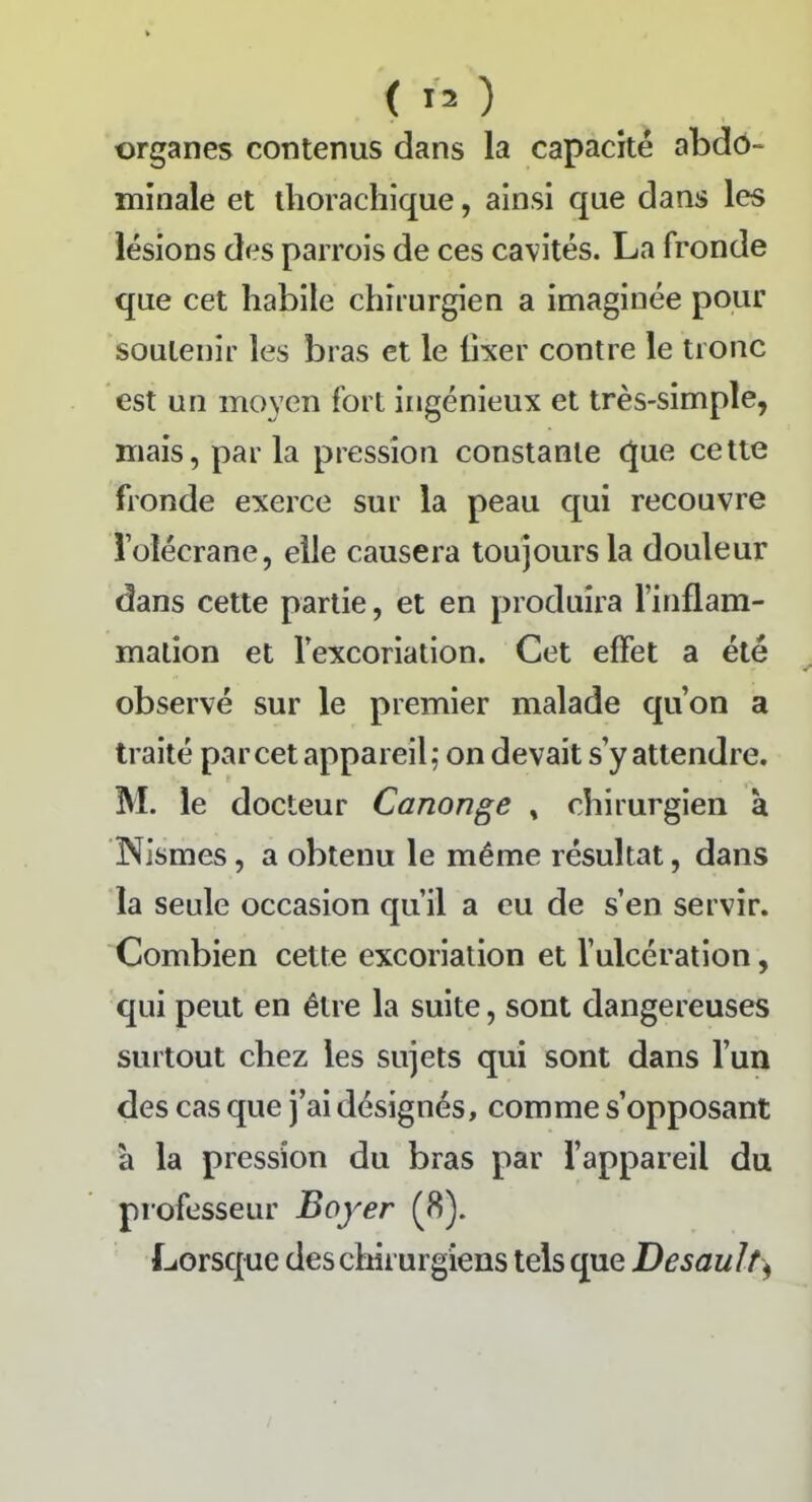 organes contenus dans la capacité abdo- minale et thorachique, ainsi que dans les lésions des parrois de ces cavités. La fronde que cet habile chirurgien a imaginée pour soutenir les bras et le fixer contre le tronc est un moyen fort ingénieux et très-simple, mais, parla pression constante que cette fronde exerce sur la peau qui recouvre l’olécrane, elle causera toujours la douleur dans cette partie, et en produira l’inflam- mation et l’excoriation. Cet effet a été observé sur le premier malade qu’on a traité par cet appareil; on devait s’y attendre. M. le docteur Canonge , chirurgien à Nismes, a obtenu le même résultat, dans la seule occasion qu’il a eu de s’en servir. Combien cette excoriation et l’ulcération, qui peut en être la suite, sont dangereuses surtout chez les sujets qui sont dans l’un des cas que j’ai désignés, comme s’opposant à la pression du bras par l’appareil du professeur Boyer (8). Lorsque des chirurgiens tels que Desault,