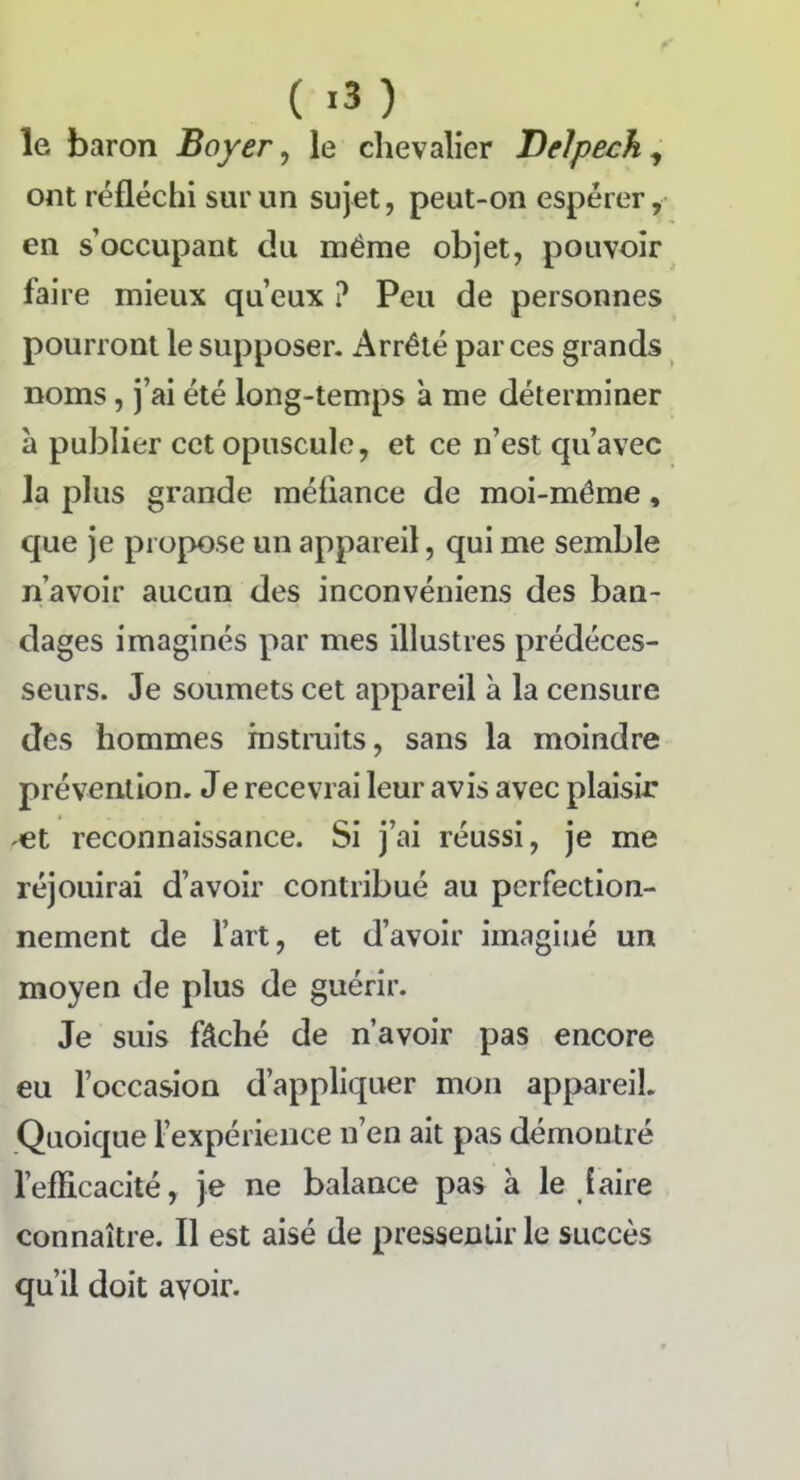 le baron Boyer, le chevalier Delpech, ont réfléchi sur un sujet, peut-on espérer, en s’occupant du même objet, pouvoir faire mieux qu’eux ? Peu de personnes pourront le supposer. Arrêté par ces grands noms, j’ai été long-temps à me déterminer à publier cet opuscule, et ce n’est qu’avec la plus grande méfiance de moi-même, que je propose un appareil, qui me semble n’avoir aucun des inconvéniens des ban- clages imaginés par mes illustres prédéces- seurs. Je soumets cet appareil à la censure des hommes instruits, sans la moindre prévention. Je recevrai leur avis avec plaisir et reconnaissance. Si j’ai réussi, je me réjouirai d’avoir contribué au perfection- nement de l’art, et d’avoir imaginé un moyen de plus de guérir. Je suis fâché de n’avoir pas encore eu l’occasion d’appliquer mon appareil. Quoique l’expérience n’en ait pas démontré l’efficacité, je ne balance pas à le faire connaître. Il est aisé de pressentir le succès qu’il doit avoir.