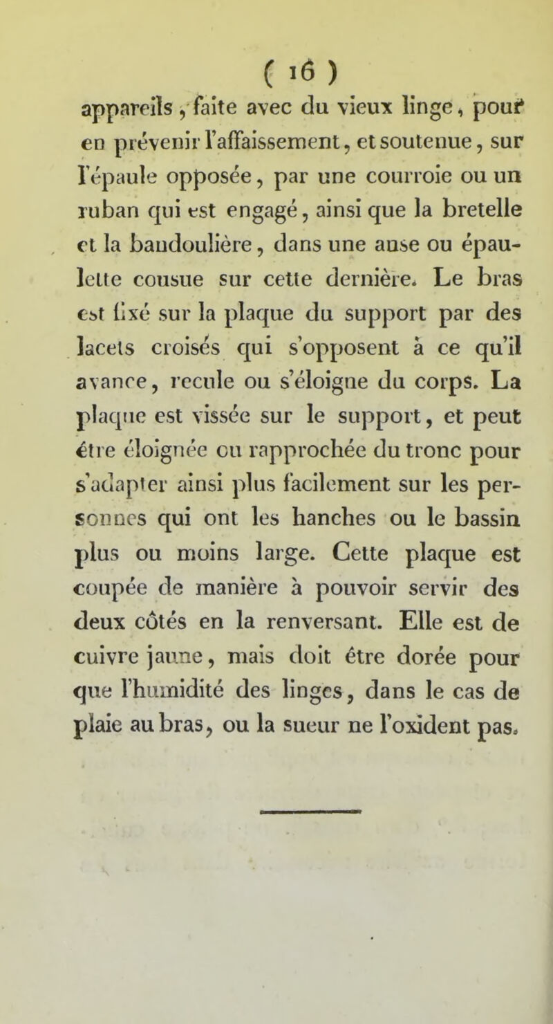 appareils, faite avec du vieux linge, pour* en prévenirl’affaissement, et soutenue, sur l'épaule opposée, par une courroie ou un ruban qui est engagé, ainsi que la bretelle et la bandoulière, dans une ause ou épau- lette cousue sur cette dernière* Le bras Cbî fixé sur la plaque du support par des lacets croisés qui s’opposent à ce qu’il avance, recule ou s’éloigne du corps. La plaque est vissée sur le support, et peut être éloignée eu rapprochée du tronc pour s’adapter ainsi plus facilement sur les per- sonnes qui ont les hanches ou le bassin plus ou moins large. Cette plaque est coupée de manière à pouvoir servir des deux côtés en la renversant. Elle est de cuivre jaune, mais doit être dorée pour que l’humidité des linges, dans le cas de plaie au bras, ou la sueur ne l’oxident pas»