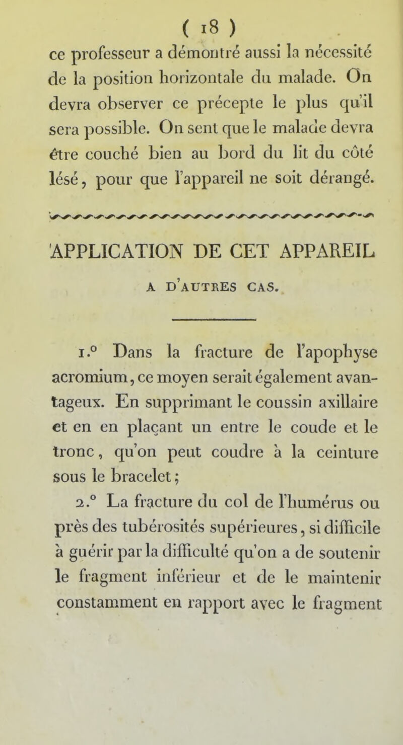 ce professeur a démontré aussi la nécessité de la position horizontale du malade. On devra observer ce précepte le plus qu’il sera possible. On sent que le malade devra être couché bien au bord du lit du coté lésé, pour que l’appareil ne soit dérangé. APPLICATION DE CET APPAREIL a d’autres cas. i.° Dans la fracture de l’apophyse acromium, ce moyen serait également avan- tageux. En supprimant le coussin axillaire et en en plaçant un entre le coude et le tronc, qu’on peut coudre à la ceinture sous le bracelet ; 2.0 La fracture du col de l’humérus ou près des tubérosités supérieures, si difficile à guérir parla difficulté qu’on a de soutenir le fragment inférieur et de le maintenir constamment en rapport avec le fragment