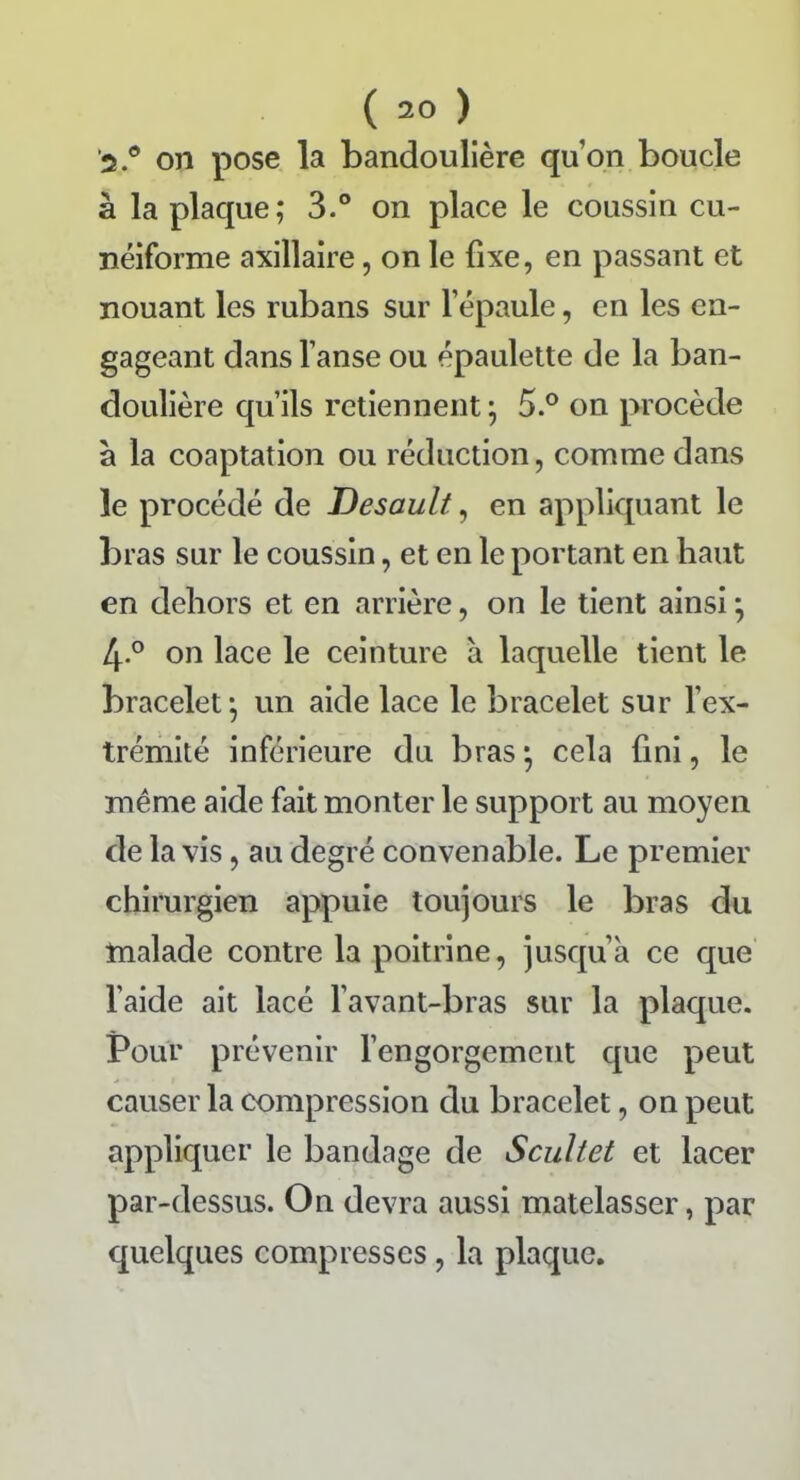 2.° on pose la bandoulière quon boucle à la plaque; 3.° on place le coussin cu- néiforme axillaire, on le fixe, en passant et nouant les rubans sur l’épaule, en les en- gageant dans l’anse ou épaulette de la ban- doulière qu’ils retiennent ; 5.° on procède à la coaptation ou réduction, comme dans le procédé de Desault, en appliquant le bras sur le coussin, et en le portant en haut en dehors et en arrière, on le tient ainsi ; 4° on lace le ceinture à laquelle tient le bracelet; un aide lace le bracelet sur l’ex- trémité inférieure du bras ; cela fini, le même aide fait monter le support au moyen de la vis, au degré convenable. Le premier chirurgien appuie toujours le bras du malade contre la poitrine, jusqu’à ce que l’aide ait lacé l’avant-bras sur la plaque. Pour prévenir l’engorgement que peut causer la compression du bracelet, on peut appliquer le bandage de Scultet et lacer par-dessus. On devra aussi matelasser, par quelques compresses, la plaque.