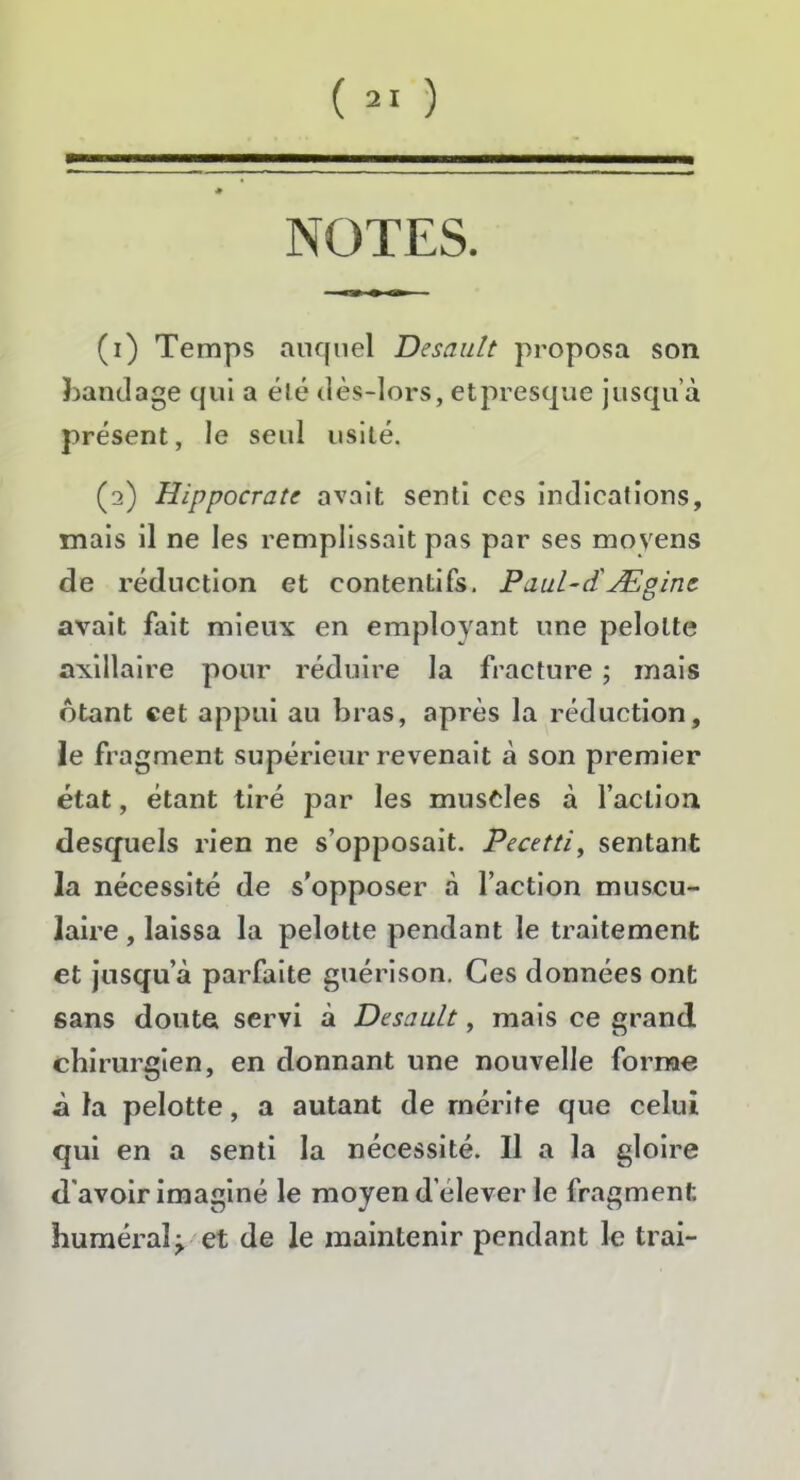 NOTES. (i) Temps auquel Desault proposa son bandage qui a été dès-lors, etpresque jusqu’à présent, le seid usité. (s) Hippocrate avait senti ces indications, mais il ne les remplissait pas par ses moyens de réduction et contentifs. Paul-d'Ægine avait fait mieux en employant une pelolte axillaire pour réduire la fracture ; mais btant cet appui au bras, après la réduction, le fra gment supérieur revenait à son premier état, étant tiré par les muscles à l’aclion desquels rien ne s’opposait. Pecetti, sentant la nécessité de s’opposer à l’action muscu- laire , laissa la pelotte pendant le traitement et jusqu’à parfaite guérison. Ces données ont sans doute servi à Desault, mais ce grand chirurgien, en donnant une nouvelle forme à la pelotte, a autant de mérite que celui qui en a senti la nécessité. Il a la gloire d’avoir imaginé le moyen d'elever le fragment huméral;. et de le maintenir pendant le trai-
