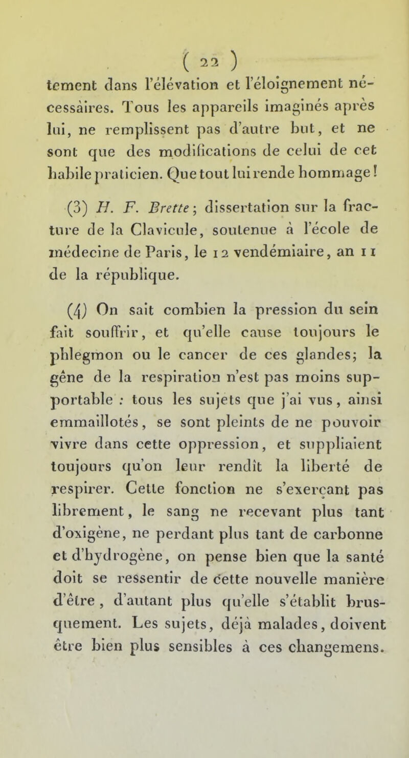 tement dans l’élévation et l’éloignement né- cessaires. Tous les appareils imaginés après lui, ne remplissent pas d’autre but, et ne sont que des modifications de celui de cet liabile praticien. Que tout lui rende hommage! (3) H. F. Brette ; dissertation sur la frac- ture de la Clavicule, soutenue à l’école de médecine de Paris, le 12 vendémiaire, an n de la république. (4) On sait combien la pression du sein fait souffrir, et qu’elle cause toujours le phlegmon ou le cancer de ces glandes; la gêne de la respiration n’est pas moins sup- portable ; tous les sujets que j’ai vus, ainsi emmaillotés, se sont pleints de ne pouvoir vivre dans cette oppression, et suppliaient toujours qu’on leur rendit la liberté de respirer. Celle fonction ne s’exerçant pas librement, le sang ne recevant plus tant d’oxigène, ne perdant plus tant de carbonne et d’hydrogène, on pense bien que la santé doit se ressentir de cette nouvelle manière d’être , d’autant plus qu elle s’établit brus- quement. Les sujets, déjà malades, doivent être bien plus sensibles à ces cliangemens.