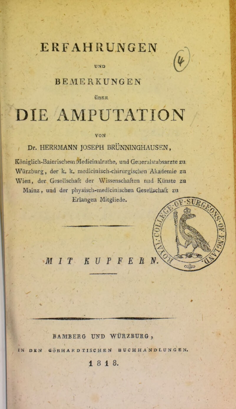 / ERFAHRUNGEN UND & BEMERKUNGEN UBER DIE AMPUTATION VON Dr. HERRMANN JOSEPH BRÜNNINGHAUSEN, Koniglich-Baierischem Medicitialrathe, und Generalstabsärzte zn Würzburg, der k. k. medicinisch-chirurgischen Akademie zu Wien, der Gesellschaft der Wissenschaften und Künste zu Mainz, und der physisch-medicinisehen Gesellschaft zn Erlangen Mitgliede. 1 T K U P F E BAMBERG UND WÜRZBURG, % I IN DEN «ÖBHARDTISCHEN BUCHHANDLUNGEN. 18 18. i