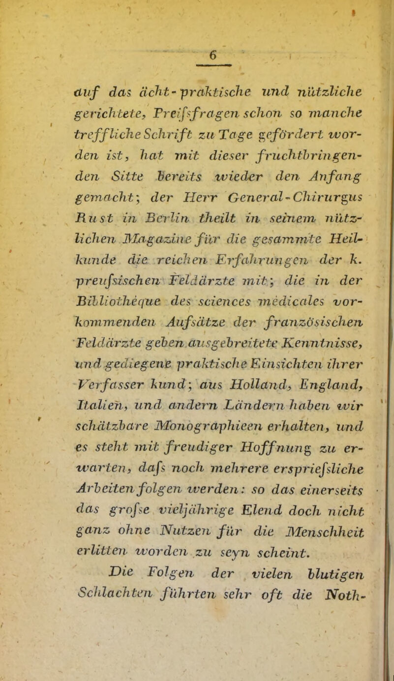 1 » 6 i auf das acht-praktische und nützliche ' / , gerichtete, Preisfragen schon so manche treffliche Schrift zu Tage gefördert wor- den ist, hat mit dieser fruchtbringen- den Sitte bereits ivieder den Anfang gemacht; der Herr General-Chirurgus Rust in Berlin theilt in seinem nütz- \ > i ' T n . , , , ^ liehen Magazine für die gesammte Heil- künde die reichen Eifahrungen der k. preufszschen Feldärzte mit’, die in der Billiotheque des Sciences medicales vor- kommenden Aufsätze der französischen Feldärzte geben aus gebreitete Kenntnisse, und gediegene praktische Einsichten ihrer Verfasser kund; aus Holland, England, Italien, und andern Ländern haben wir schätzbare Monographicen erhalten, und es steht mit freudiger Hoffnung zu er- warten, dafs noch mehrere erspriefsliche Arbeiten folgen werden: so das einerseits das grofse vieljährige Elend doch nicht ganz ohne Nutzen für die Menschheit erlitten worden zu seyn scheint. Die Folgen der vielen blutigen Schlachten führten sehr oft die Noth- *