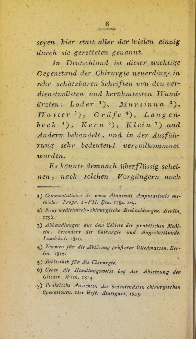 s I 8 seyen hier statt aller der fvielen einzig durch sie geretteten genannt. In Deutschland ist dieser wichtige Gegenstand der Chirurgie neuerdings in sehr schätzbaren Schriften von den ver- dien stvollsten und berühmtesten TJund- drzten*. Loder Diu r sinn a TJra iter 3) , Gr äfe 4) , La n g e n- be ck *) , Kern6'), Kl ein 7) und Andern behandelt, und in der Ausfüh- rung sehr bedeutend vervollkommnet worden. Es könnte demnach überflüssig schei- nen, nach solchen Vorgängern noch mmmmmn ■ - ■ ^ \ i) Commentationes de uova Alausonii Amputationis tue- thodor Progr. I-VlI. ffen. 1784. seq. Z) Neue medicinisch- chirurgische Beobachtungen. Bertin 1796, 3) Abhandlungen aus dem Gebiete der praktischen Medi- cin , besonders der Chirurgie und Augenheilkunde. Landshut. 1810. 4) Normen für die Ablösung groß erer Gliedmassen. Ber- lin. 5) Bibliothek für die Chirurgie. 6) Ueber die Handlungsweise bey der Absetzung der Glieder. Wien, 1814. ?) Praktische Ansichten der bedeutendsten chirurgischen Operationen, ites Heft. Stuttgart. 18x5.