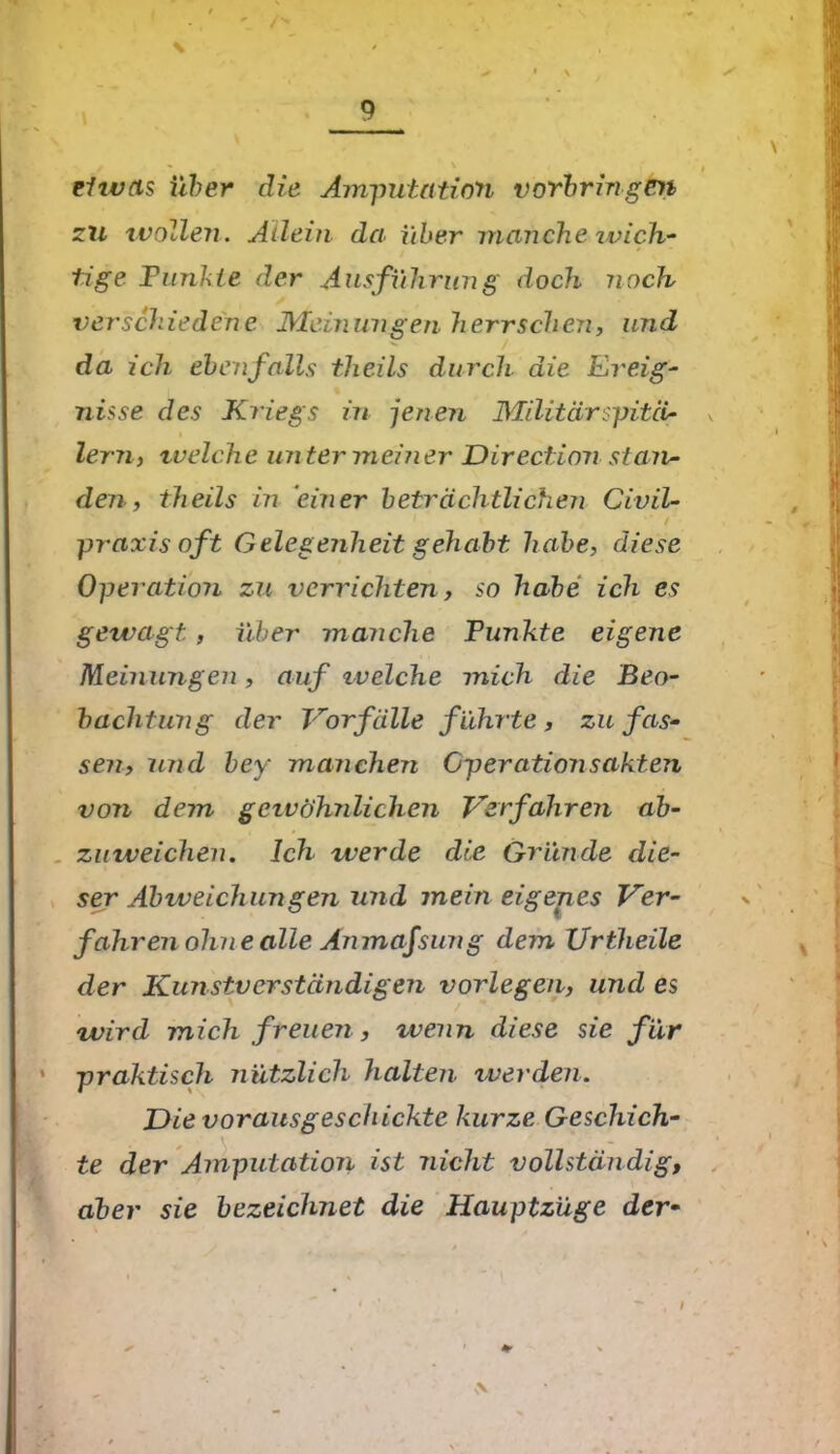 / i ehvas über die Amputation Vorbringen zu wollen. Allein da über manche wich- tige Tunkte der Ausführung doch noch verschiedene Meinungen herrschen, und da ich ebenfalls theils durch die Ereig- nisse des Kriegs in jenen Militär spitci- , lern, tvelche un ter meiner Direction stan- den, theils in einer beträchtlichen Civil- / praxis oft Gelegenheit gehabt habe, diese Operation zu verrichten, so habe ich es gewagt, über manche Punkte eigene Meinungen, auf welche mich die Beo- bachtung der Vorfälle f ührte , zu fas- sen, ujid bey manchen Gperationsakten von dem gcivöhnlichen Verfahren ab- zuweichen. Ich werde die Gründe die- ser Abweichungen und mein eigenes Ver- fahr en ohne alle Amnafsun g dem XJrtheile der Kunstverständigen vorlegen, und es wird mich freuen , xvenn diese sie für praktisch nützlich halten werden. Die vorausgeschickte kurze Geschich- te der Amputation ist nicht vollständig, aber sie bezeichnet die Hauptzüge dev \