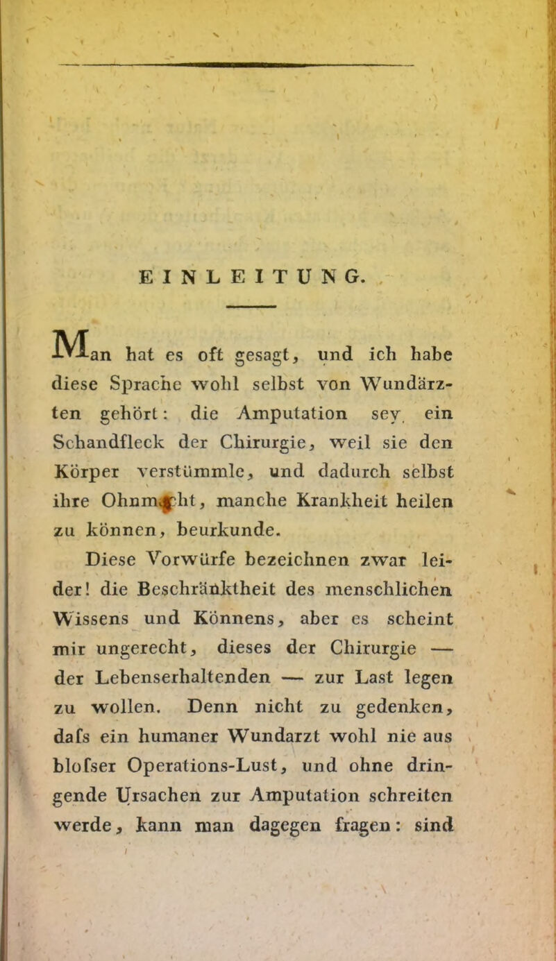 EINLEITUNG. ^Vlan hat es oft gesagt, und ich habe diese Sprache wohl selbst von Wundärz- ten gehört: die Amputation sev. ein Schandfleck der Chirurgie, weil sie den Körper verstümmle, und dadurch selbst ' 41 ihre Ohnm^pht, manche Krankheit heilen zu können, beurkunde. Diese Vorwürfe bezeichnen zwar lei- der! die Beschränktheit des menschlichen Wissens und Könnens, aber es scheint mir ungerecht, dieses der Chirurgie — der Lebenserhaltenden — zur Last legen zu wollen. Denn nicht zu gedenken, dafs ein humaner Wundarzt wohl nie aus blofser Operations-Lust, und ohne drin- gende Ursachen zur Amputation schreiten werde, kann man dagegen fragen: sind \ /