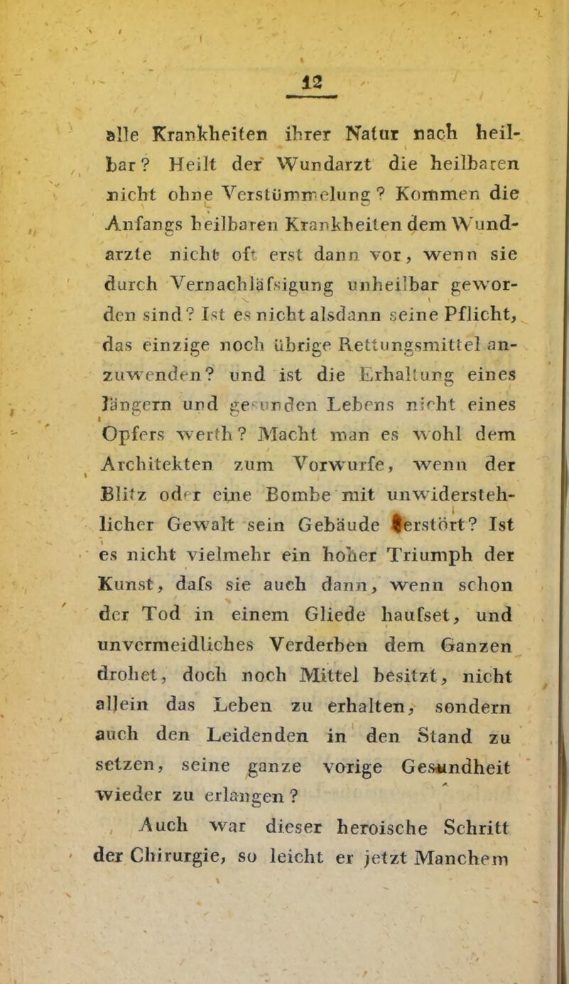 t 12 alle Krankheiten ihrer Natur nach heil- • » bar? Heilt der Wundarzt die heilbaren nicht ohne Verstümmelung ? Kommen die \ L O Anfangs heilbaren Krankheiten dem Wund- ärzte nicht* oft erst dann vor, wenn sie durch Vernachläfsigung unheilbar gewor- ' x. K > den sind? Ist es nicht alsdann seine Pflicht, das einzige noch übrige Rettungsmittel an- zuwenden? und ist die Erhaltung eines Jüngern und ge erden Lebens nicht eines l Opfers werth? Macht man cs wohl dem Architekten zum Vorwurfe, wenn der Blitz od< r eine Bombe mit unwidersteh- licher Gewalt sein Gebäude ferstört? Ist ~\ es nicht vielmehr ein hoher Triumph der Kunst, dafs sie auch dann, wenn schon der Tod in einem Gliede haufset, und unvermeidliches Verderben dem Ganzen drohet, doch noch Mittel besitzt, nicht allein das Leben zu erhalten, sondern auch den Leidenden in den Stand zu setzen, seine ganze vorige Gesundheit wieder zu erlangen ? Auch war dieser heroische Schritt der Chirurgie, so leicht er jetzt Manchem