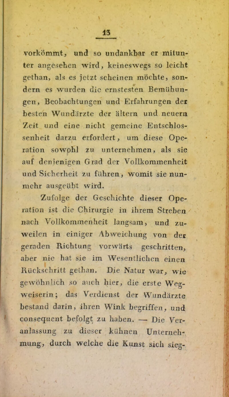 / vorkömmt, und so undankbar er mitun- ter angesehen wird, keineswegs so leicht gethan, als es jetzt scheinen möchte, son- dern es wurden die ernstesten Bemühun- gen, Beobachtungen und Erfahrungen der besten Wundarzte der altern und neuern Zeit und eine nicht gemeine Entschlos- senheit darzu erfordert, um diese Ope- ration sowohl zu unternehmen, als sie auf denienigen Grad der Vollkommenheit und Sicherheit zu fuhren, womit sie nun- mehr ausgeüht wird. f Zufolge der Geschichte dieser Ope- ration ist die Chirurgie in ihrem Streben nach Vollkommenheit langsam, und zu- weilen in einiger Abweichung von der geraden Richtung vorwärts geschritten, aber nie hat sie im Wesentlichen einen I Rückschritt gethan. Die Natur war, wie gewöhnlich so auch liier, die erste Weg- weiserin; das Verdienst der Wundärzte bestand darin, ihren Wink begriffen, und consequent befolgt zu haben. — Die Ver- anlassung zu dieser kühnen Unterneh- mung, durch welche die Kunst sich sieg-