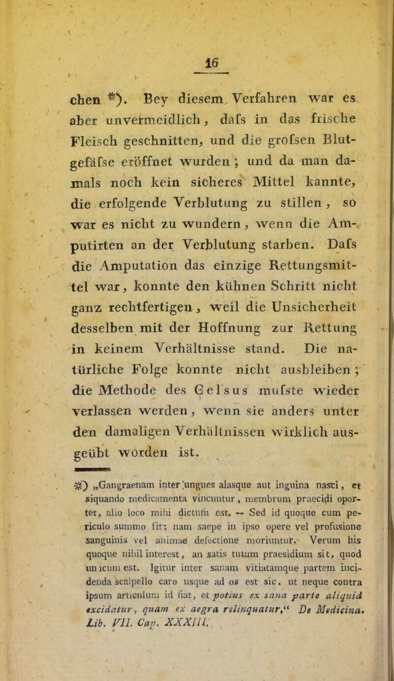 chen Bey diesem Verfahren war es aber unvermeidlich, dafs in das frische Fleisch geschnitten, und die grofsen Blut- gefäfse eröffnet wurden ; und da man da- mals noch kein sicheres Mittel kannte, . v die erfolgende Verblutung zu stillen , so war es nicht zu wundern, wenn die Am- putirten an der Verblutung starben. Dafs die Amputation das einzige Rettungsmit- tel war, konnte den kühnen Schritt nicht ganz rechtfertigen, weil die Unsicherheit desselben mit der Hoffnung zur Rettung in keinem Verhältnisse stand. Die na- türliche Folge konnte nicht ausbleiben; die Methode des Gelsus mufste wieder ✓ I verlassen werden, wenn sie anders unter den damaligen Verhältnissen wirklich aus- geübt worden ist. 3Q „Gangraenam inter [ungues alasque aut inguina nasti, et siquando medrcamenta vineuntur, membrum praecidi opor- tet, alio loco mihi dictum est. — Sed id quoque cum pe- riculo summo fit; nam saepe in ipso opere vel profusione sanguinis vel animae defectione moriuntur. Verum his quoque nihil interest, an satis tutum praesidium sit, quod un lcum est. lgitur inter sar.am vitiatamque partem inci- denda scsipello caro usque ad os est sic, ut neque contra ipsum articnlum id fiat, et potius ex sana parte aliquid 4xcidcttur, quam ex aegra relinquaturDt Medicina.