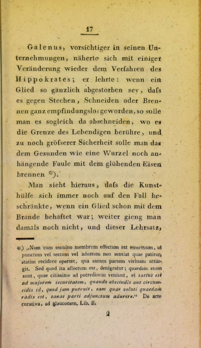 11 ' ' l Galenits > vorsichtiger in seinen Un- ternehmungen ■, näherte sich mit einiget Veränderung wieder dem Verfahren des Hippokrates; er lehrte i wenn ein $ Glied so gänzlich abgestorben sev* dafs es gegen Stechen, Schneiden oder Bren-* / i nen ganz empfindungslos geworden, so solle man es sogleich da abschneiden > wo es die Grenze des Lebendigen berühre, und zu noch gröfserer Sicherheit solle man das dem Gesunden wie eine Wurzel noch an-* hängende Faule mit dem glühenden Eisen brennen Man sieht hieraus > dafs die Kunst-* hülfe sich immer noch auf den Fall he-* schränkte > wenn ein Glied schon mit dem \ Brande behaftet war; weiter gieng man damals noch nicht> und dieser Lehrsatz* ' /■ ^ / „Nam cum omnihö membrum effectum est emortiium, ul punctum vel sectum vel adustum non senüat quae patitur» statim recidere oportet, qua sanäm partem vicinam attin* git. Sed quod ita affectum est, denigratur; quaedam enim sunt, quae citissime ad putredinem veniunt, et satius esit ad majorem securitatem, quando abscindis aut circum- eidis id, quod jam putruit, eam quae vetuti quaedam radix est, satiae parti adjunctum adurertDe arte curativa, ad glauconem, Lib. 11* a