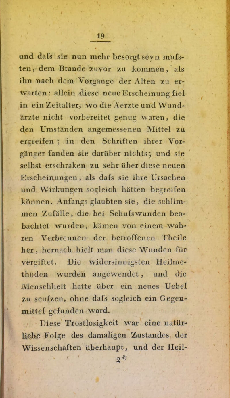 und dafs sie nun mehr besorgt sevn mufs- ten, dem Brande zuvor zu kommen/ als ihn nach dem Vorgänge der Alten zu er- warten: allein diese neue Erscheinung fiel in ein Zeitalter, wo die Aerztc und Wund- ärzte nicht vorbereitet genug waren, die den Umständen angemessenen Mittel zu ergreifen ; in den Schriften ihrer Vor- gänger fanden sie darüber nichts; und sie selbst erschraken zu sehr über diese neuen Erscheinungen, als dafs sie ihre Ursachen und Wirkungen sogleich hätten begreifen können. Anfangs glaubten sie, die schlim- men Zufälle, die bei Schufswunden beo- bachtet wurden, kämen von einem wah- ren Verbrennen der betroffenen Theile her, hernach hielt man diese Wunden für vergiftet. Die widersinnigsten Heilme- thoden wurden angewendet, und die Menschheit hatte über ein neues Uebel zu seufzen, ohne dafs sogleich ein Gegen- mittel gefunden ward. Diese Trostlosigkeit war eine natür- liche Folge des damaligen Zustandes der Wissenschaften überhaupt, und der Heil- r