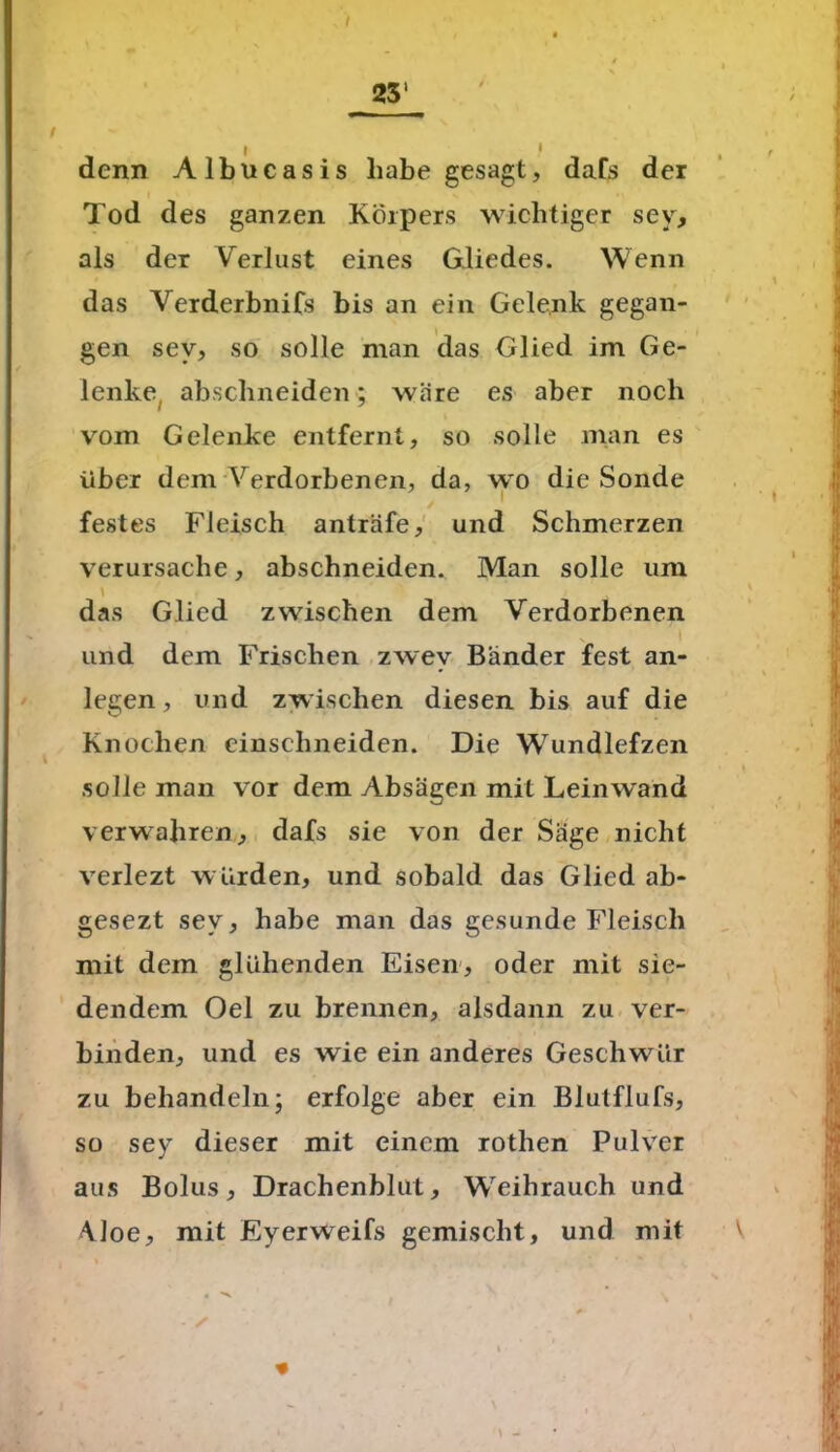 denn Albucasis habe gesagt, dafs der Tod des ganzen Körpers wichtiger sey, als der Verlust eines Gliedes. Wenn das Verderbnifs bis an ein Gelenk gegan- gen sev, so solle man das Glied im Ge- lenke abschneiden; wäre es aber noch vom Gelenke entfernt, so solle man es über dem Verdorbenen, da, wo die Sonde festes Fleisch anträfe, und Schmerzen verursache, abschneiden. Man solle um das Glied zwischen dem Verdorbenen i und dem Frischen zwev Bänder fest an- legen, und zwischen diesen bis auf die Knochen einschneiden. Die Wundlefzen solle man vor dem Absagen mit Leinwand verwahren, dafs sie von der Säge nicht verlezt würden, und sobald das Glied ab- gesezt sev, habe man das gesunde Fleisch mit dem glühenden Eisen, oder mit sie- dendem Oel zu brennen, alsdann zu ver- binden, und es wie ein anderes Geschwür zu behandeln; erfolge aber ein Blutflufs, so sev dieser mit einem rothen Pulver aus Bolus, Drachenblut, WTihrauch und Vloe, mit Eyerweifs gemischt, und mit