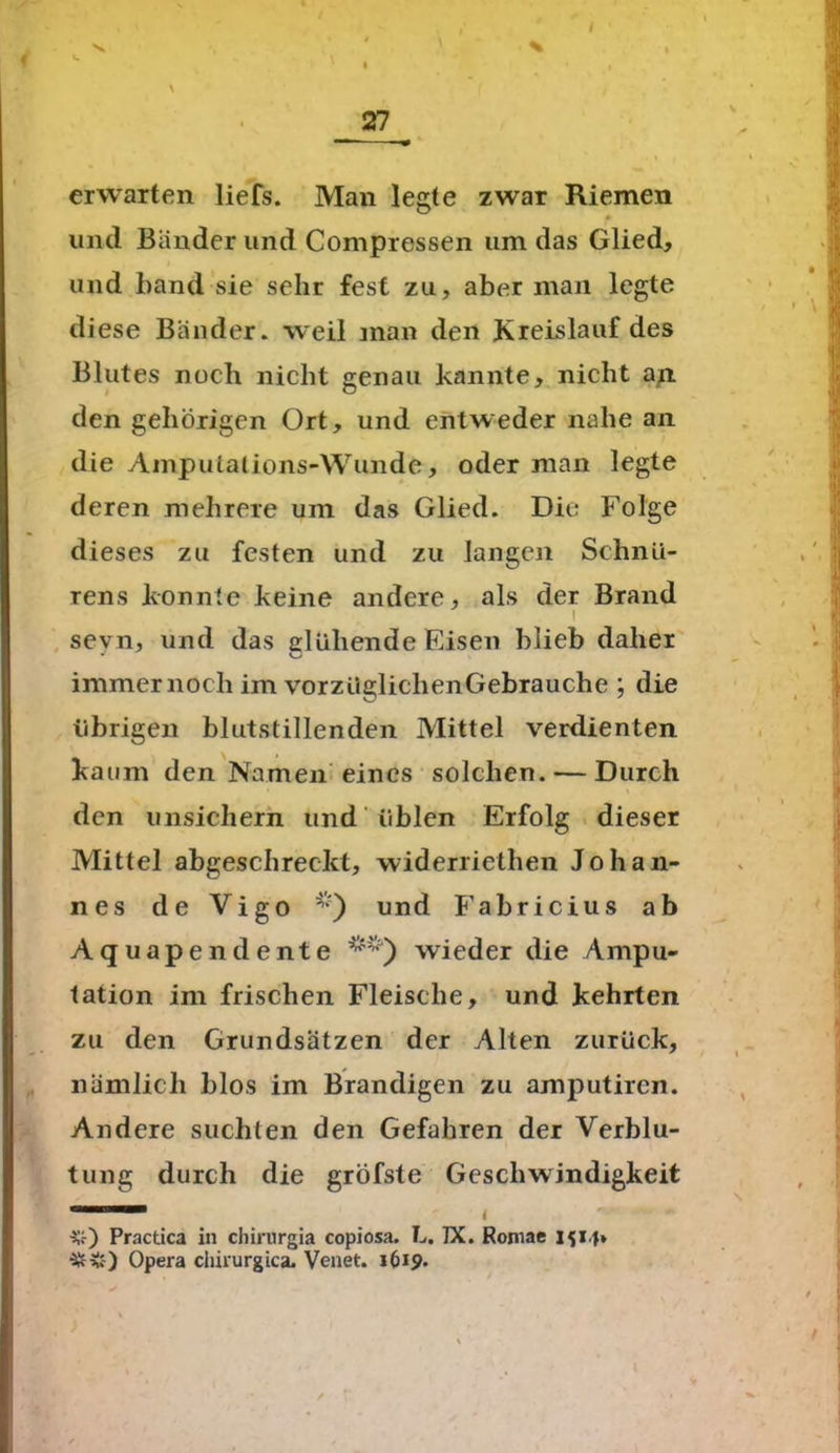 V \ 27^ » » f erwarten liefs. Man legte zwar Riemen und Bänder und Compressen um das Glied, und band sie sehr fest zu, aber man legte diese Bänder, weil man den Kreislauf des Blutes noch nicht genau kannte, nicht an den gehörigen Ort, und entweder nahe an die Amputations-Wunde, oder man legte deren mehrere um das Glied. Die Folge dieses zu festen und zu langen Schnü- rens konnte keine andere, als der Brand sevn, und das glühende Eisen blieb daher immernoch im vorzügliclienGebrauche ; die übrigen blutstillenden Mittel verdienten kaum den Namen eines solchen. — Durch den unsichern und üblen Erfolg dieser Mittel abgeschreckt, widerriethen Johan- nes de Vigo und Fabricius ab Aquapendente wieder die Ampu- tation im frischen Fleische, und kehrten zu den Grundsätzen der Alten zurück, nämlich blos im Brandigen zu amputiren. Andere suchten den Gefahren der Verblu- tung durch die gröfste Geschwindigkeit 11 4 #) Pracüca in chirurgia copiosa. L. IX. Romae Ifi.f* ■&V-) Opera chirurgica. Venet. 1619.