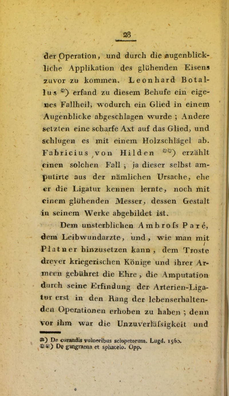 t 28 * < N V I % • / > der Operation, und durch die augenblick- liche Applikation des glühenden Eisens zuvor zu kommen. Leonhard Botal- lus erfand zu diesem Behufe ein eige- / nes Fallheil, wodurch ein Glied in einem Augenblicke abgeschlagen wurde ; Andere setzten eine scharfe Axt auf das Glied, und schlugen es mit einem Holzschlägel ab. Fabricius von Hilden erzählt einen solchen Fall ^ ja dieser selbst am- putirte aus der nämlichen Ursache, ehe er die Ligatur kennen lernte, noch mit einem glühenden Messer, dessen Gestalt in seinem Werke abgebildet ist. Dem unsterblichen Ambrofs P a r e, dem Leibwundarzte, und, wie man mit Platner hinzusetzen kann, dem Tröste drever kriegerischen Könige und ihrer Ar- meen gebühret die Ehre , die Amputation durch seine Erfindung der Arterien-Liga- tur erst in den Rang der lebenserhalten- den Operationen erhoben zu haben ; denn vor ihm war die Unzuverläfsigkeit und Ä) Dp cnvandis vulneribus sclopetorum. Lugd. 1560. S*) Df gangraena et sphacelo. Opp. - j ' r y ' • * ' V ' 0
