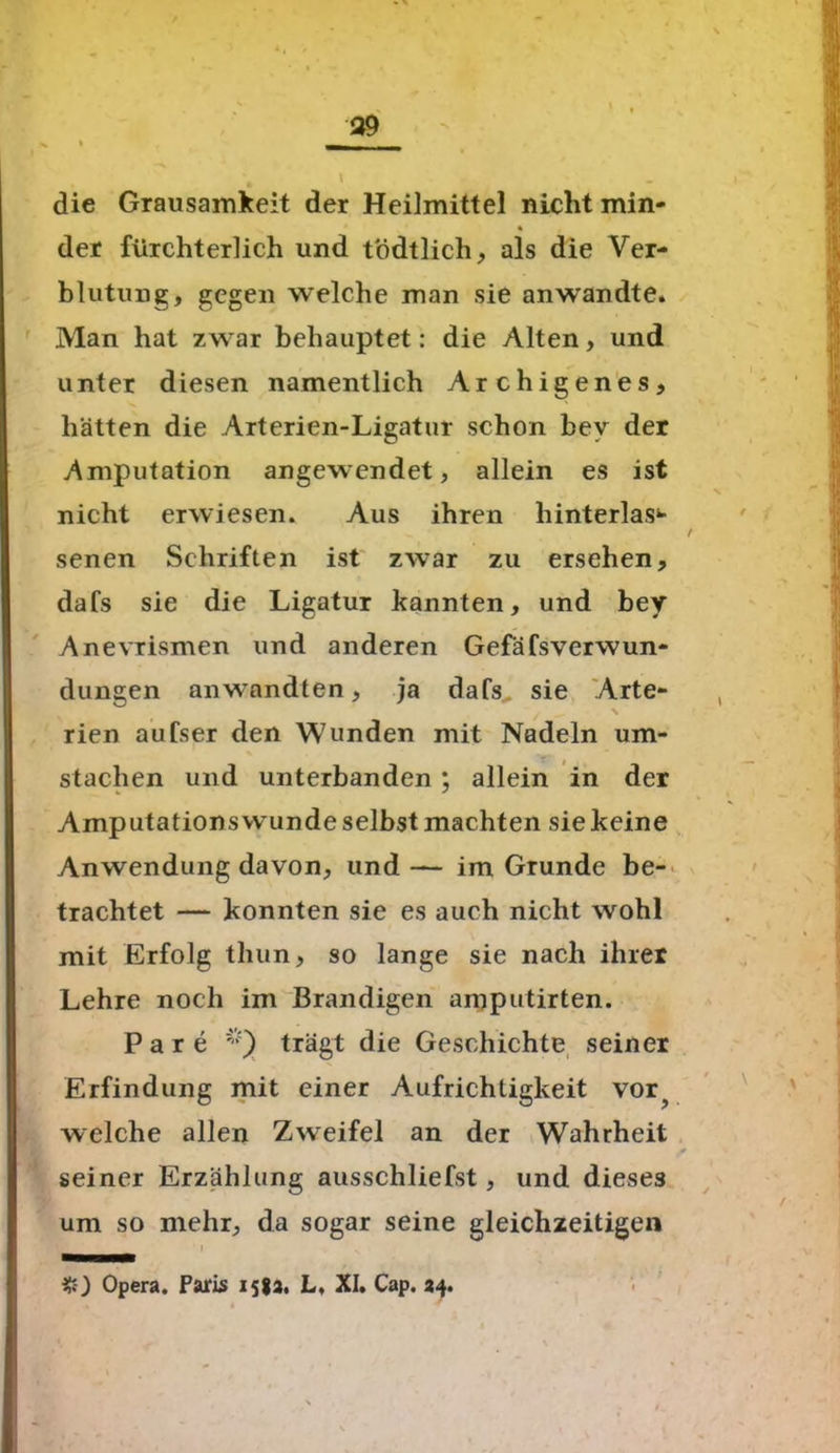 die Grausamkeit der Heilmittel nicht min- % der fürchterlich und tödtlich, als die Ver- blutung, gegen welche man sie anwandte. Man hat zwar behauptet: die Alten, und unter diesen namentlich Archigenes, hätten die Arterien-Ligatur schon bev der Amputation angewendet, allein es ist nicht erwiesen. Aus ihren hinterlas- senen Schriften ist zwar zu ersehen, dafs sie die Ligatur kannten, und bey Anevrismen und anderen Gefäfsverwun- dungen anwandten, ja dafs sie Arte- rien aufser den Wunden mit Nadeln um- stachen und unterbanden ; allein in der Amputations wunde selbst machten sie keine Anwendung davon, und — im Grunde be- trachtet — konnten sie es auch nicht wohl mit Erfolg thun, so lange sie nach ihrer Lehre noch im Brandigen amputirten. Pare i!:) trägt die Geschichte seiner Erfindung mit einer Aufrichtigkeit vor? welche allen Zweifel an der Wahrheit seiner Erzählung ausschliefst, und dieses um so mehr, da sogar seine gleichzeitigen Opera. Paris 158a. L, XI. Cap. 24.