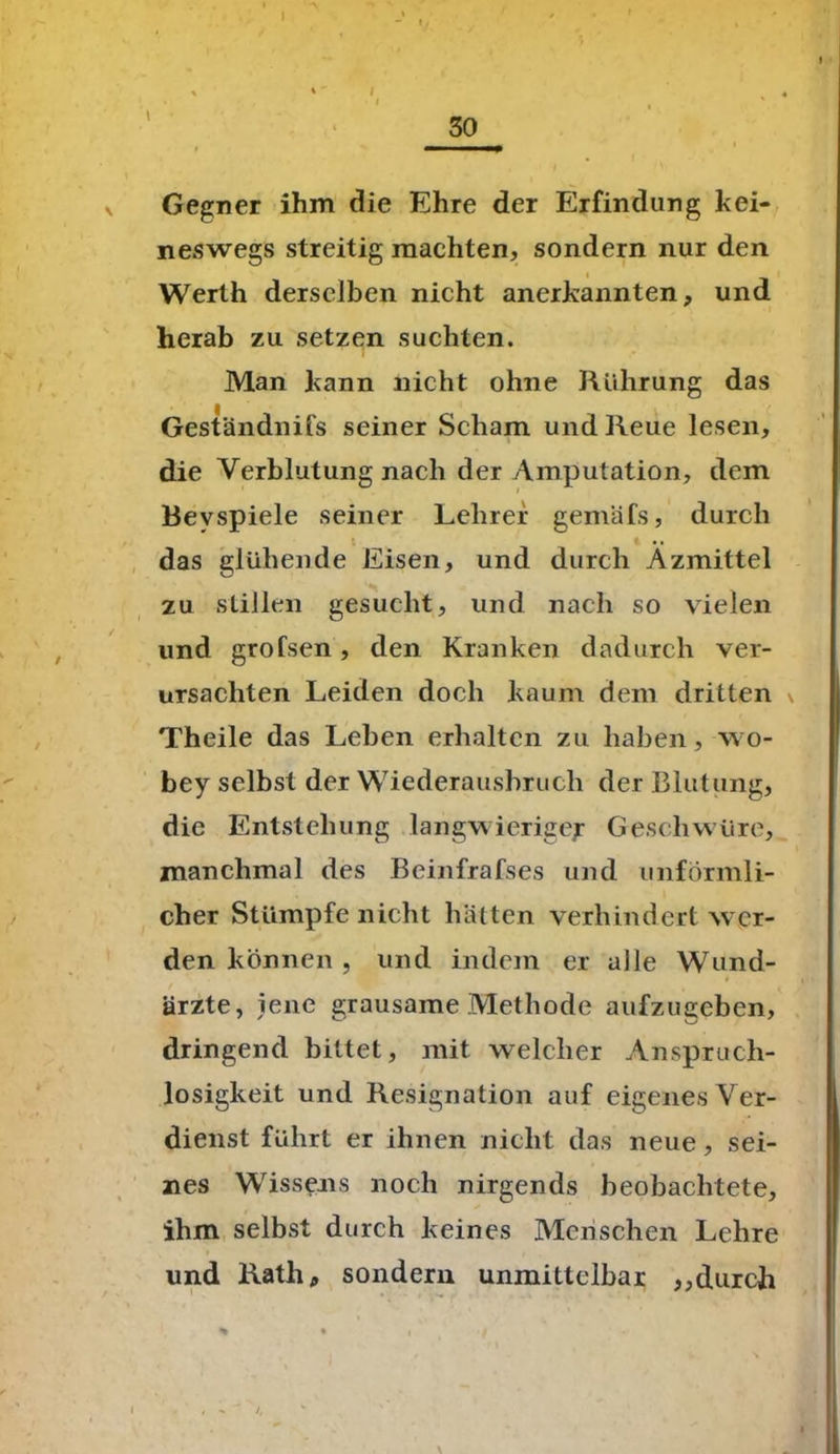 Gegner ihm die Ehre der Erfindung kei- neswegs streitig machten, sondern nur den Werth derselben nicht anerkannten, und herab zu setzen suchten. Man kann nicht ohne Rührung das Geständnifs seiner Scham und Reue lesen, die Verblutung nach der Amputation, dem Bevspiele seiner Lehrer gemäfs, durch das glühende Eisen, und durch Azmittel zu stillen gesucht, und nach so vielen und grofsen, den Kranken dadurch ver- ursachten Leiden doch kaum dem dritten \ Theile das Leben erhalten zu haben, wo- bey selbst der Wiederausbruch der Blutung, die Entstehung langwieriger Geschwüre, manchmal des Beinfrafses und unförmli- cher Stümpfe nicht hätten verhindert wer- den können , und indem er alle Wund- i ärzte, jene grausame Methode aufzugeben, dringend bittet, mit welcher Ansprucli- losigkeit und Resignation auf eigenes Ver- dienst führt er ihnen nicht das neue, sei- nes Wissens noch nirgends beobachtete, ihm selbst durch keines Menschen Lehre und Rath, sondern unmittelbar ,,durch