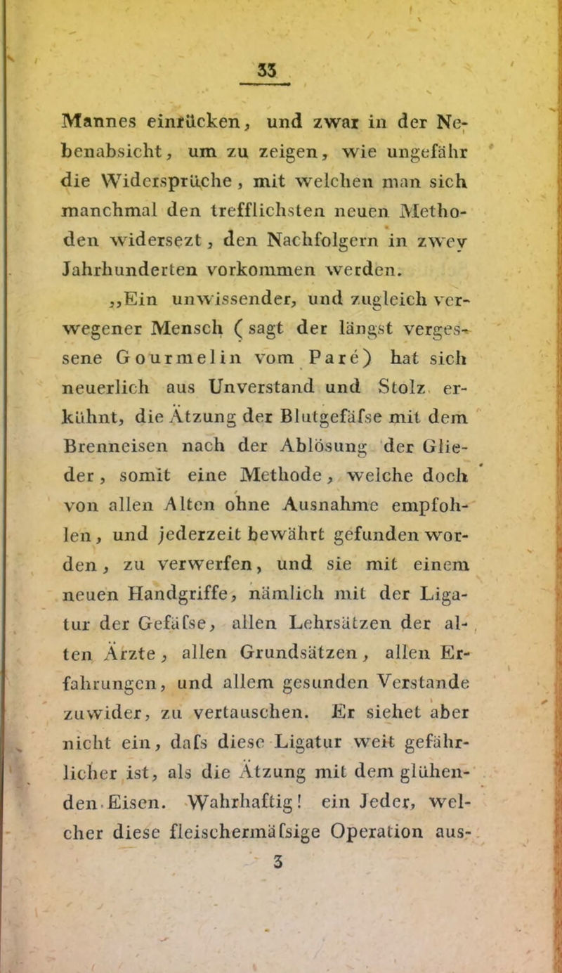 / / Mannes einrücken, und zwar in der Ne- benabsicht, um zu zeigen, wie ungefähr die Widersprüche , mit welchen man sich manchmal den trefflichsten neuen Metho- % den widersezt, den Nachfolgern in zwev Jahrhunderten Vorkommen werden. „Ein unwissender, und zugleich ver- wegener Mensch ( sagt der längst verges- sene Gourmelin vom Pare) hat sich neuerlich aus Unverstand und Stolz er- kühnt, die Ätzung der Blutgefäfse mit dem Brenneisen nach der Ablösung der Glie- der , somit eine Methode, welche doch / von allen Alten ohne Ausnahme empfoh- len, und jederzeit bewährt gefunden wor- den , zu verwerfen, und sie mit einem neuen Handgriffe, nämlich mit der Liga- tur der Gefäfse, allen Lehrsätzen der al- ten Ärzte j allen Grundsätzen, allen Er- fahrungen, und allem gesunden Verstände i zuwider, zu vertauschen. Er siehet aber nicht ein, dafs diese Ligatur weit gefähr- licher ist, als die Ätzung mit dem glühen- den Eisen. Wahrhaftig! ein Jeder, wel- cher diese fleischermäfsige Operation aus- 3 ■