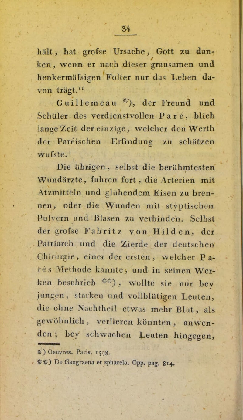 hält, hat grofse Ursache, Gott zu dan- ken , wenn er nach dieser grausamen und henkermäfsigen Folter nur das Leben da- von tragt.“ Guillemeau ';), der Freund und Schüler des verdienstvollen Pare, blieb lange Zeit der einzige, welcher den Werth der Pareisclien Erfindung zu schätzen wufste. i- < x ■ Die übrigen , selbst die berühmtesten Wundärzte, fuhren fort, die Arterien mit Ätzmitteln und glühendem Eisen zu bren- neu, oder die Wunden mit stvptischen Pulvern und Blasen zu verbinden. Selbst der grofse F a b r i t z von Hilden, der Patriarch und die Zierde der deutschen Chirurgie, einer der ersten, welcher Pa- res Methode kanntes und in seinen Wer- ken beschrieb **), wollte sie nur bev jungen, starken und vollblütigen Leuten, die ohne Nachtheil etwas mehr Blut, als gewöhnlich, verlieren könnten, anwen- den ; bev schwachen Leuten hingegen, *0 Oeuvres. Paris. 1598. - De Gangraena et spliacelo. Opp. pag. 814. X