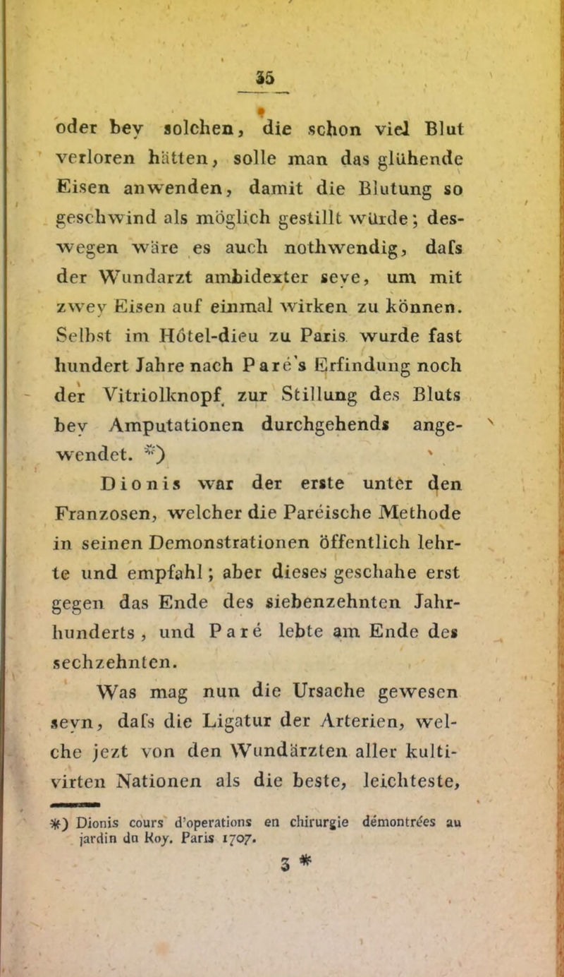 oder bev solchen, die schon viel Blut verloren hatten, solle man das glühende Eisen an wenden, damit die Blutung so geschwind als möglich gestillt würde; des- wegen wäre es auch noth wendig, dafs der Wundarzt ambidexter seve, um mit zwey Eisen auf einmal wirken zu können. Selbst im Hötel-dieu zu Paris wurde fast hundert Jahre nach Pare's Erfindung noch der Vitriolknopf zur Stillung des Bluts bev Amputationen durchgehend* ange- wendet. ' ! Dionis war der erste unter den Franzosen, welcher die Pareische Methode in seinen Demonstrationen öffentlich lehr- te und empfahl; aber dieses geschähe erst gegen das Ende des siebenzehnten Jahr- hunderts , und Pare lebte am Ende des sechzehnten. Was mag nun die Ursache gewesen sevn, dafs die Ligatur der Arterien, wel- che jezt von den Wundärzten aller kulti- virten Nationen als die beste, leichteste, Dionis cours d’operations en Chirurgie demontr&s au jardin du Koy. Paris 1707. 3 * 1