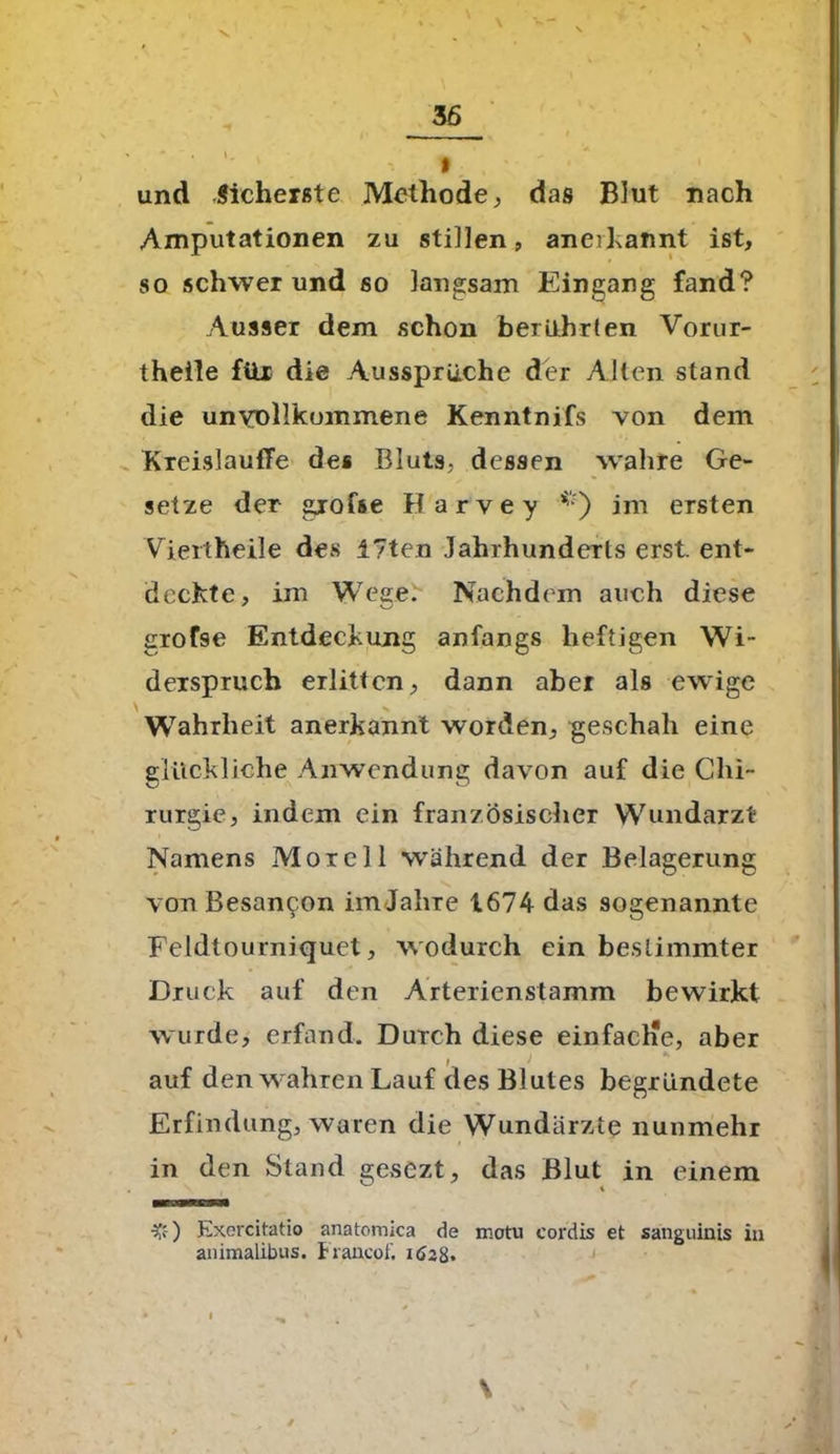 und Sicherste Methode, das Blut nach Amputationen zu stillen, anerkannt ist, so schwer und so langsam Eingang fand? Ausser dem schon berührten Vorur- theile für die Aussprüche der Alten stand die unvollkommene Kenntnifs von dem KreislautTe des Bluts, dessen wahre Ge- setze der giofse Barvey *) im ersten Viertheile des 17ten Jahrhunderts erst, ent- deckte, im Wege: Nachdem auch diese grofse Entdeckung anfangs heftigen Wi- derspruch erlitten, dann aber als ewige \ V ■ Wahrheit anerkannt worden, geschah eine glückliche Anwendung davon auf die Chi- rurgie, indem ein französischer Wundarzt Namens Morel 1 während der Belagerung vonBesan^on imJahre 1674 das sogenannte Feldtourniquet, wodurch ein bestimmter Druck auf den Arterienstamm bewirkt wurde, erfand. Durch diese einfache, aber ) K auf den wahren Lauf des Blutes begründete Erfindung, waren die Wundärzte nunmehr in den Stand gesezt, das Blut in einem ■£) Exercitatio anatomica de motu cordis et sanguinis in animalibus. Francoi'. ifog. . 4 * * > - » ' \