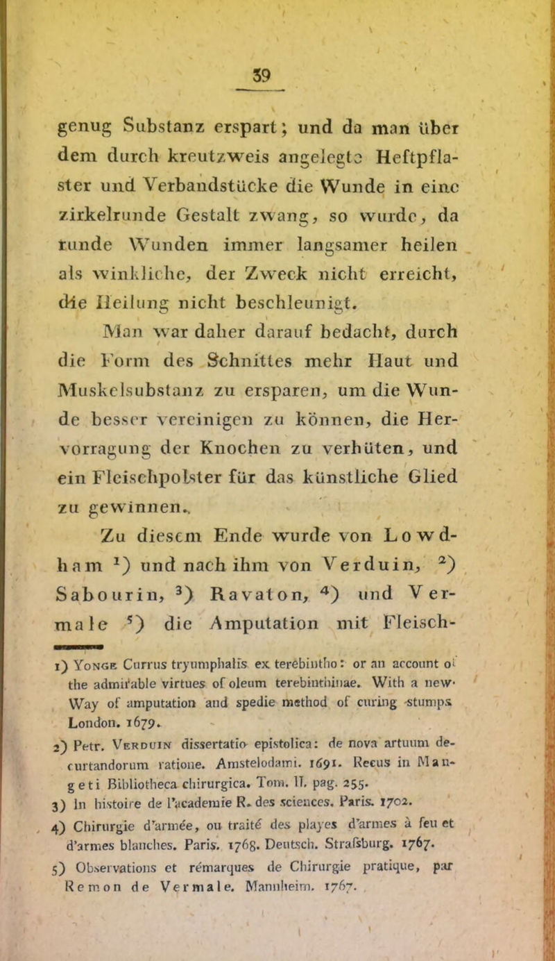 \ genug Substanz erspart; und da man über dem durch kreutzweis angelegte Heftpfla- ster und Verbandstücke die Wunde in eine zirkelrunde Gestalt zwang, so wurde, da runde Wunden immer langsamer heilen als winkliche, der Zweck nicht erreicht, die Heilung nicht beschleunigt. \ Man war daher darauf bedacht, durch / die Form des Schnittes mehr Haut und Muskelsubstanz zu ersparen, um die Wun- de besser vereinigen zu können, die Her- vorragung der Knochen zu verhüten, und ein Fleischpolster für das künstliche Glied zu gewinnen.. Zu diesem Ende wurde von Lowd- ham 2) und nach ihm von Vr er du in, 2) Sabourin, 3) Ravaton, 4) und Ver- male ?) die Amputation mit Fleisch- 1) Yonge Cnrrus trynmphalis ex terebintho: or an arcount oi the admifable virtues of oleum terebintiiinae. With a new- Way oi' amputation and spedie niethod of enring -stumps London. 1679. 2) Petr. Verduin dissertatuv epistolica: de nova artuum de- curtandorum ratione. Amstelodami. 1Ä91. Recus in Mäu- ge ti BLbliotbeca cliirurgica. Tom. IT. pag. 255. 3) ln histoire de l’ycademie R. des scieuces. Paris. 1702. 4) Chirurgie d’armee, ou traite des playes d’armes a feu et d’armes blanclies. Paris. 176g- Deutsch. Strafsburg. 1767. 5) Obsei vations et remarques de Chirurgie pratique, par Remon de Vermale. Mannheim. 1767. 1 • ... , l