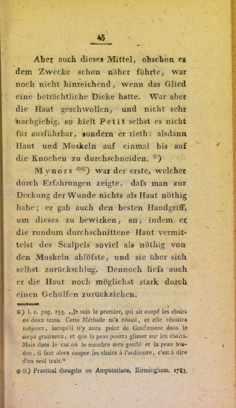 Abei auch dieses Mittel, obschon es dem Zwecke schon näher führte, war noch nicht hinreichend, wenn das Glied eine beträchtliche Dicke hatte. War aber die Haut geschwollen, und nicht sehr nachgiebig, so hielt Petit selbst es nicht für ausführbar, sondern er rieth: alsdann. Haut und Muskeln auf einmal bis auf die Knochen zu durchschneiden. '0 Mynors wai der erste, welcher durch Erfahrungen zeigte, dafs man zur Deckung der Wunde nichts als Haut nöthig habe; er gab auch den besten Handgriff, um dieses zu bewirken, an, indem ei die rundum durchschnittene Haut vermit- telst des Scalpels soviel als nöthig von den Muskeln ablöfste, und sie über sich selbst zurückschlug. Dennoch liefs auch er die Haut noch möglichst stark durch einen Geholfen zurückziehen. ■■iiniiai t v v 3k) 1. c. pag. 155. ,,Je suis le premier, qui ait coup<? les chairs eri deux tems. Cette Methode m’a r£ussi, et eile r^ussira tofjjours, lorsqu’il n’y aura point de üonflement dans te corps graisseux, et que la peau puurra glisser sur les chairs. Mais dans le cas oti le membre sera gonfld et la peau teu- due, il laut alors couper les chairs ä l’ordinaire, c’est ä dire d’un seul trait.“ 3*#) Practical thougtlis 011 Amputation*. Birmingham. 1783.