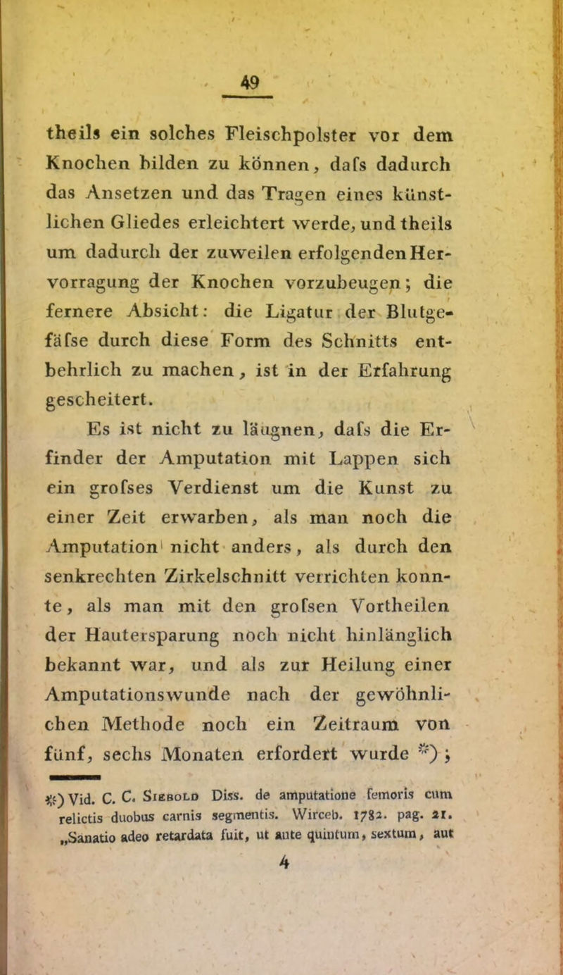 theils ein solches Fleischpolster vor dem Knochen bilden zu können, dafs dadurch das Ansetzen und das Tragen eines künst- lichen Gliedes erleichtert werde, und theils um dadurch der zuweilen erfolgenden Her- vorragung der Knochen vorzubeugen; die r fernere Absicht: die Ligatur der Blutge- fäfse durch diese Form des Schnitts ent- behrlich zu machen, ist in der Erfahrung gescheitert. Es ist nicht zu läugnen, dafs die Er- finder der Amputation mit Lappen sich I ein grofses Verdienst um die Kunst zu einer Zeit erwarben, als man noch die Amputation1 nicht anders, als durch den senkrechten Zirkelschnitt verrichten konn- te , als man mit den grofsen V’ortheilen der Hautersparung noch nicht hinlänglich bekannt war, und als zur Heilung einer Amputationswunde nach der gewöhnli- chen Methode noch ein Zeitraum von fünf, sechs Monaten erfordert wurde *) ; #) Vid. C. c. Siebold Diss. de amputatione femoris cum relictis duobus carnis segmentis. Wirceb. 1782- pag- „Sanatio adeo retardata fuit, ut ante quiutum, sextum, aut 4