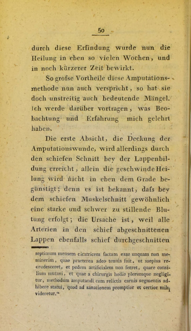 durch diese Erfindung wurde nun die Heilung in eben so vielen Wochen, und in noch kürzerer Zeit bewirkt. So grofse Vortheile diese Amputations- metliode nun auch verspricht, so hat sie doch unstreitig auch bedeutende Mängel, ich werde darüber vortragen, was Beo- bachtung und Erfahrung mich gelehrt haben» » Die erste Absicht, die Deckung der Amputationswunde, wird allerdings durch den schiefen Schnitt bev der Lappenbil- dung erreicht, allein die geschwinde Hei- lung wird Aicht in eben dem Grade be- günstigt; denn cs ist bekannt, dafs bev dem schiefen Muskelschnitt gewöhnlich eine starke und schwer zu stillende Blu- tung erfolgt; die Ursache ist, weil alle Arterien in den schief abgeschnittenen Lappen ebenfalls schief durchgeschnitten septimum mensem cicatricem factam esse unquam non me- nnnerim , quae praeterea adeo tenuis fuit ♦ ut saepius re- crudesceret, et pedem artificialem non ferret, quare Consi- lium mvitavi, et quae a chirurgis hodie plerumque negligi- tur, methodum amputandi cum relictis carnis segmentis ad- hibere statui, quod ad sänationem promptior et certior mihj videretur.“ >