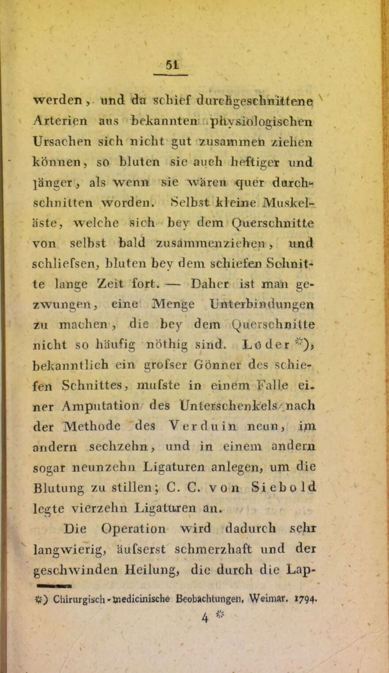 «  f ' 51 \ werden , und da schief durchgeschnittene Arterien ans bekannten physiologischen Ursachen sich nicht gut zusammen ziehen können, so bluten sic auch heftiger und länger, als wenn sie wären quer durch1- schnitten worden. Selbst kleine Muskel- äste, welche sich bey dem Querschnitte von selbst bald zusammenziehen, und schliefsen, bluten bey dem schiefen Schnit- te lange Zeit fort. — Daher ist man ge- zwungen, eine Menge Unterbindungen zu machen, die bey dem Querschnitte nicht so häufig nöthig sind. Löder 'Q, bekanntlich ein grofser Gönner des schie- fen Schnittes, mufste in einem Falle ei- ner Amputation des Unterschenkels nach der Methode des V er du in neun, im andern sechzehn, und in einem andern sogar neunzehn Ligaturen anlegen, um die Blutung zu stillen; C. C. von Siebold legte vierzehn Ligaturen an. Die Operation wird dadurch sehr langwierig, äufserst schmerzhaft und der geschwinden Heilung, die durch die Lap- v) Chirurgisch-medicinische Beobachtungen, Weimar. 1794. 4