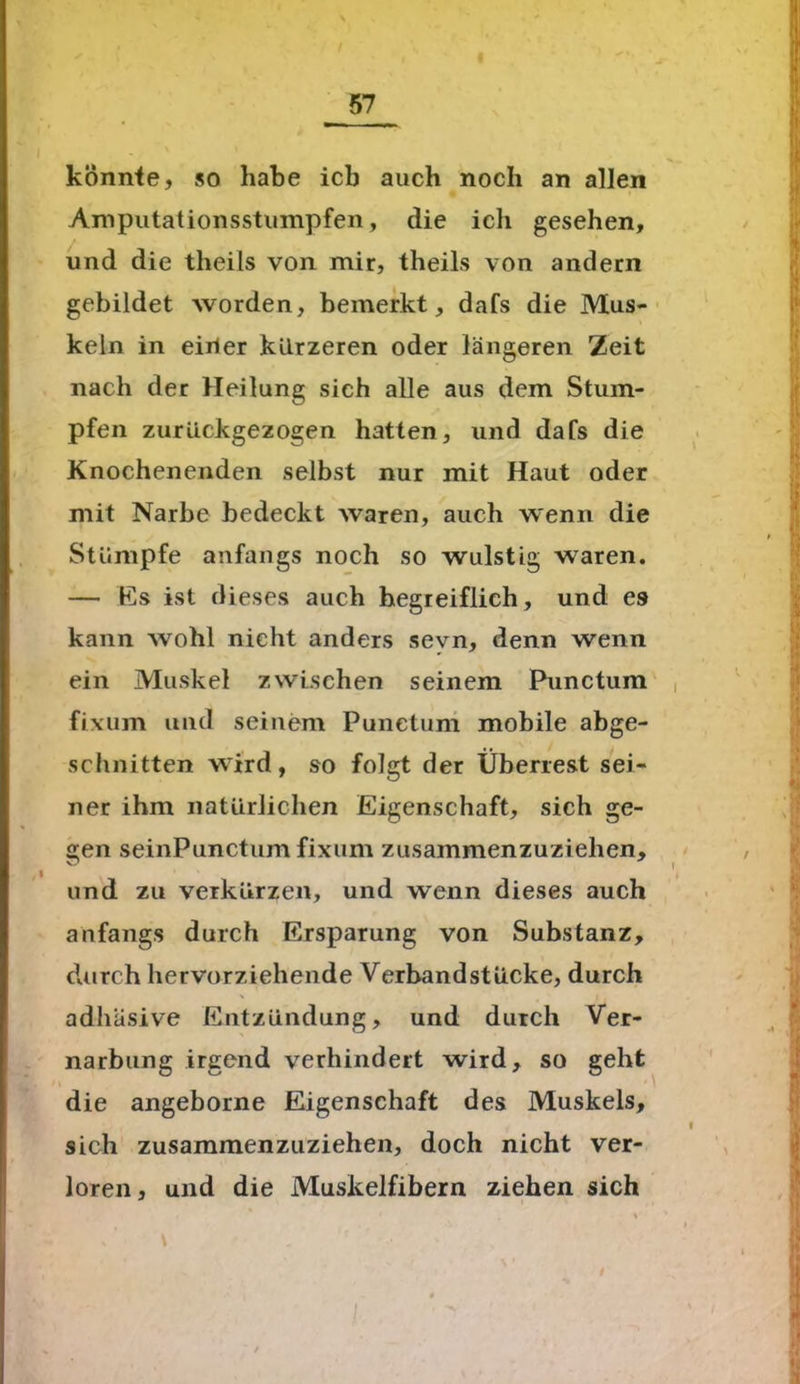 könnte, so habe icb auch noch an allen Amputationsstumpfen, die ich gesehen, / und die theils von mir, theils von andern gebildet worden, bemerkt, dafs die Mus- keln in einer kürzeren oder längeren Zeit nach der Heilung sich alle aus dem Stum- pfen zurückgezogen hatten, und dafs die Knochenenden selbst nur mit Haut oder mit Narbe bedeckt waren, auch wenn die Stümpfe anfangs noch so wulstig waren. — Es ist dieses auch begreiflich, und es kann wohl nicht anders sevn, denn wenn ein Muskel zwischen seinem Punctum , fixum und seinem Punctum mobile abge- schnitten wird, so folgt der Überrest sei- ner ihm natürlichen Eigenschaft, sich ge- gen seinPunctum fixum zusammenzuziehen, , und zu verkürzen, und wenn dieses auch anfangs durch Ersparung von Substanz, durch hervorziehende Verbandstücke, durch adhäsive Entzündung, und durch Ver- narbung irgend verhindert wird, so geht die angeborne Eigenschaft des Muskels, l sich zusammenzuziehen, doch nicht ver- loren, und die Muskelfibern ziehen sich XSSS2