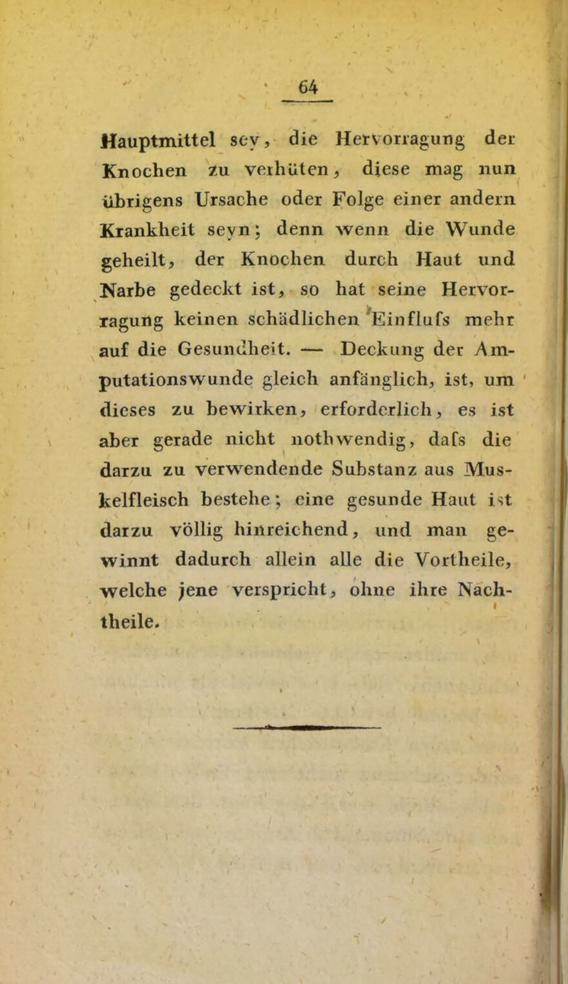 Hauptmittel sev, die Hervorragung der Knochen zu verhüten, diese mag nun übrigens Ursache oder Folge einer andern Krankheit sevn; denn wenn die Wunde geheilt, der Knochen durch Haut und Narbe gedeckt ist, so hat seine Hervor- xagung keinen schädlichen Einflufs mehr auf die Gesundheit. — Deckung der Am- putationswunde gleich anfänglich, ist, um dieses zu bewirken, erforderlich, es ist aber gerade nicht nothwendig, dafs die darzu zu verwendende Substanz aus Mus- kelfleisch bestehe; eine gesunde Haut ist darzu völlig hinreichend, und man ge- winnt dadurch allein alle die Vortheile, welche jene verspricht, ohne ihre Nach- I theile. /