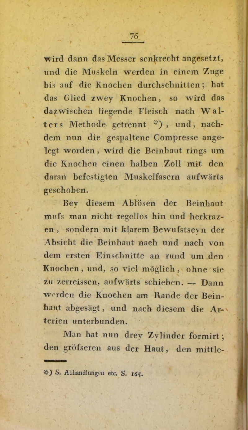 —— ■ ■« wird dann das Messer senkrecht angesetzt, und die Muskeln werden in einem Zuge bis auf die Knochen durchschnitten; hat das Glied zwey Knochen, so wird das dazwischen liegende Fleisch nach Wal- > r-- ters Methode getrennt ';,i) , und, nach- dem nun die gespaltene Compresse ange- legt worden, wird die Beinhaut rings um die Knochen einen halben Zoll mit den daran befestigten Muskelfasern aufwärts geschoben. Bev diesem Ablösen der Beinhaut ' i mufs man nicht regellos hin und lierkraz- en , sondern mit klarem Bewufstsevn der * Absicht die Beinhaut nach und nach von dem ersten Einschnitte an rund um den Knochen, und, so viel möglich, ohne sie zu zerreissen, aufwärts schieben. — Dann werden die Knochen am Rande der Bein- liaut abgesagt, und nach diesem die Ar-' terien unterbunden. Man hat nun drev Zvlinder formirt; den größeren aus der Haut, den mittle- . , i $0 S- Abhandlungen etc. S. 16$.