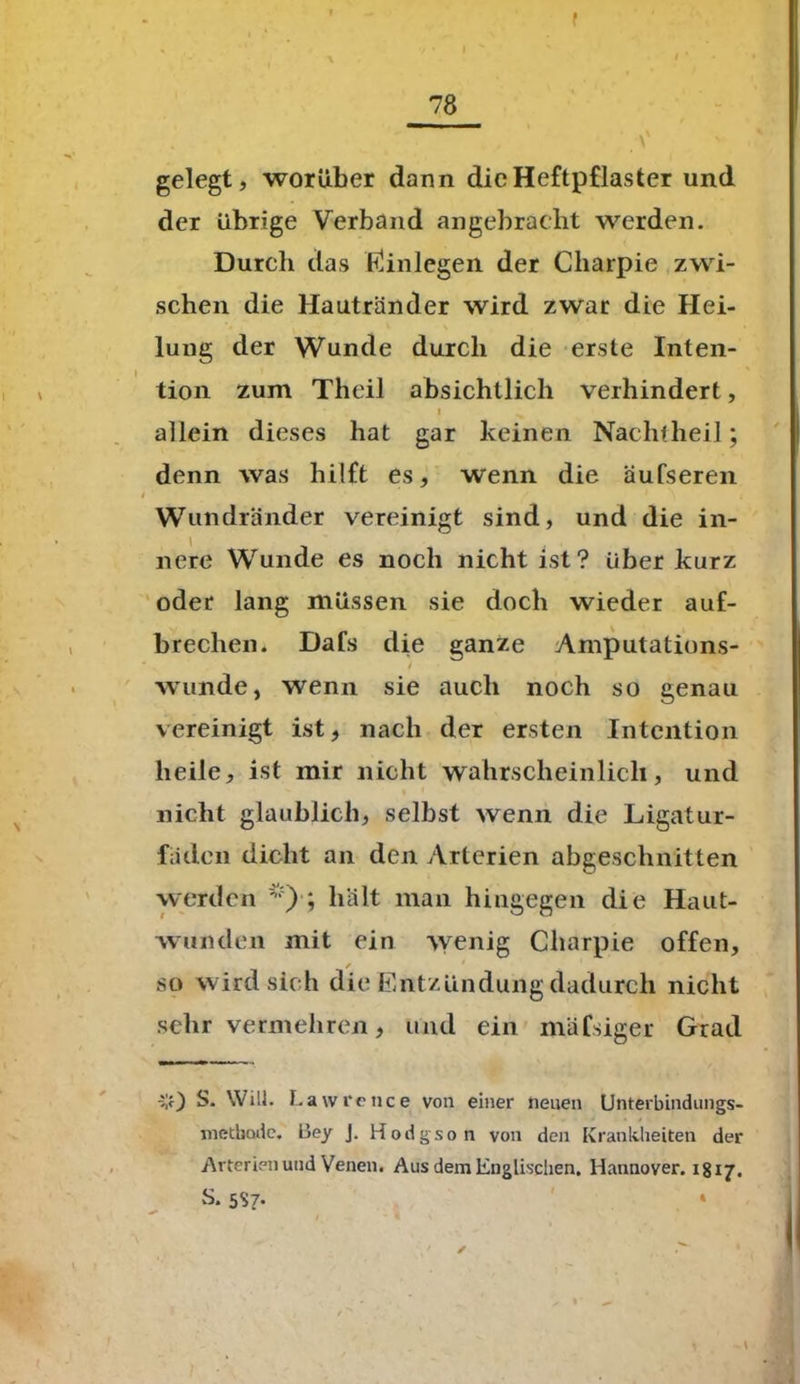 f 78 ' V gelegt, worüber dann die Heftpflaster und der übrige Verband angebracht werden. Durch das Einlegen der Charpie zwi- schen die Hautränder wird zwar die Hei- lung der Wunde durch die erste Inten- tion zum Theil absichtlich verhindert, I ^ allein dieses hat gar keinen Nachtheil; denn was hilft es, wenn die äufseren Wundränder vereinigt sind, und die in- nere Wunde es noch nicht ist? über kurz oder lang müssen sie doch wieder auf- brechen. Dafs die ganze Amputations- wunde, wenn sie auch noch so genau vereinigt ist, nach der ersten Intention heile, ist mir nicht wahrscheinlich, und nicht glaublich, selbst wenn die Ligatur- fäden dicht an den Arterien abgeschnitten werden *)■; hält man hingegen die Haut- wunden mit ein wenig Charpie offen, / so wird sich die Entzündung dadurch nicht sehr vermehren, und ein mäfsiger Grad v) S. Will. Lawrence von einer neuen Unterbindungs- metbode. Bey j. Hodgson von den Krankheiten der Arterien und Venen. Aus dem Englischen. Hannover. 1817. S. 5S7. *